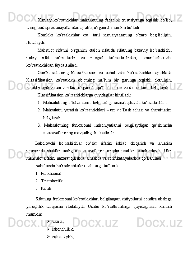 Xususiy   ko‘rsatkichlar   mahsulotning   faqat   bir   xususiyatiga   tegishli   bo‘lib,
uning   boshqa   xususiyatlaridan   ajratib,   o‘rganish mumkin bo‘ladi.
Komleks   ko‘rsakichlar   esa,   turli   xususiyatlarning   o‘zaro   bog‘liqligini
ifodalaydi.
Mahsulot   sifatini   o‘rganish   etalon   sifatida   sifatning   bazaviy   ko‘rsatkichi,
ijobiy   sifat   ko‘rsatkichi   va   integral   ko‘rsatkichidan,   umumlashtiruchi
ko‘rsatkichidan foydalaniladi.
Obe‘kt   sifatining   klassifikatsion   va   baholovchi   ko‘rsatkichlari   ajratiladi.
Klassifikatsion   ko‘rsatkich   ob‘etning   ma‘lum   bir   guruhga   tegishli   ekanligini
xarakterlaydi   va   uni   vazifasi   o‘rganish,   qo‘llash   sohasi   va   sharoitlarini   belgilaydi.
Klassifikatsion   ko‘rsatkichlarga   quyidagilar   kiritiladi:
1. Mahsulotning   o‘lchamlarini   belgilashga   xismat   qiluvchi   ko‘rsatkichlar.
2. Mahsulotni  yaratish ko‘rsatkichlari  – uni  qo‘llash sohasi  va sharoitlarini
belgilaydi.
3. Mahsulotning   funktsional   imkoniyatlarini   belgilaydigan   qo‘shimcha
xususiyatlarining mavjudligi ko‘rsatkichi.
Baholovchi   ko‘rsakichlar   ob‘ekt   sifatini   ishlab   chiqarish   va   ishlatish
jarayonida   shakllantiradigan   xususiyatlarini   miqdor   jixatdan   xarakterlaydi.   Ular
mahsulot   sifatini   nazorat   qilishda,   sinashda   va   serifikatsiyalashda   qo‘llaniladi.
Baholovchi   ko‘rsakichlarlari   uch   turga   bo‘linidi:
1. Funktsional.
2. Tejamkorlik.
3. Kritik.
Sifatning funktsional ko‘rsatkichlari belgilangan ehtiyojlarni qondira olishiga
yaroqlilik   darajasini   ifodalaydi.   Ushbu   ko‘rsatkichlarga   quyidagilarni   kiritish
mumkin:
 vazifa;
 ishonchlilik;
 eqtisodiylik;