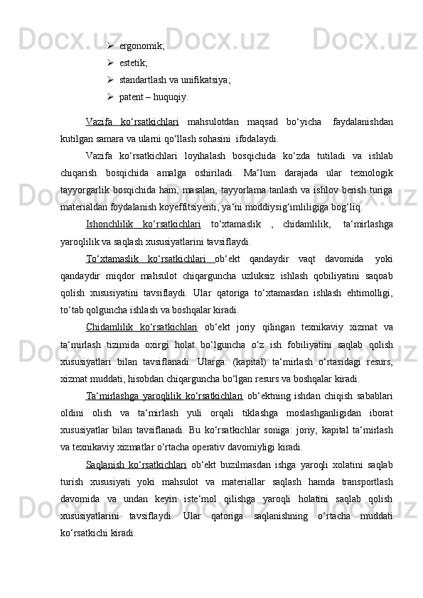  ergonomik;
 estetik;
 standartlash   va   unifikatsiya;
 patent   –   huquqiy.
Vazifa              ko‘rsatkichlari      mahsulotdan   maqsad   bo‘yicha   faydalanishdan
kutilgan samara   va ularni qo‘llash sohasini   ifodalaydi.
Vazifa   ko‘rsatkichlari   loyihalash   bosqichida   ko‘zda   tutiladi   va   ishlab
chiqarish   bosqichida   amalga   oshiriladi.   Ma‘lum   darajada   ular   texnologik
tayyorgarlik  bosqichida  ham, masalan,   tayyorlama  tanlash  va  ishlov  berish  turiga
materialdan   foydalanish   koyeffitsiyenti,   ya‘ni   moddiysig‘imliligiga   bog‘liq.
Ishonchlilik              ko‘rsatkichlari      to‘xtamaslik   ,   chidamlilik,   ta‘mirlashga
yaroqlilik   va saqlash   xususiyatlarini   tavsiflaydi.
To‘xtamaslik              ko‘rsatkichlari              ob‘ekt   qandaydir   vaqt   davomida   yoki
qandaydir   miqdor   mahsulot   chiqarguncha   uzluksiz   ishlash   qobiliyatini   saqoab
qolish   xususiyatini   tavsiflaydi.   Ular   qatoriga   to‘xtamasdan   ishlash   ehtimolligi,
to‘tab qolguncha ishlash   va   boshqalar   kiradi.
Chidamlilik              ko‘rsatkichlari      ob‘ekt   joriy   qilingan   texnikaviy   xizmat   va
ta‘mirlash   tizimida   oxirgi   holat   bo‘lguncha   o‘z   ish   fobiliyatini   saqlab   qolish
xususiyatlari   bilan   tavsiflanadi.   Ularga:   (kapital)   ta‘mirlash   o‘rtasidagi   resurs,
xizmat   muddati,   hisobdan chiqarguncha   bo‘lgan   resurs   va   boshqalar   kiradi.
Ta‘mirlashga   yaroqlilik   ko‘rsatkichlari   ob‘ektning   ishdan   chiqish   sabablari
oldini   olish   va   ta‘mirlash   yuli   orqali   tiklashga   moslashganligidan   iborat
xususiyatlar   bilan   tavsiflanadi.   Bu   ko‘rsatkichlar   soniga:   joriy,   kapital   ta‘mirlash
va   texnikaviy   xizmatlar   o‘rtacha   operativ davomiyligi   kiradi.
Saqlanish   ko‘rsatkichlari   ob‘ekt   buzilmasdan   ishga   yaroqli   xolatini   saqlab
turish   xususiyati   yoki   mahsulot   va   materiallar   saqlash   hamda   transportlash
davomida   va   undan   keyin   iste‘mol   qilishga   yaroqli   holatini   saqlab   qolish
xususiyatlarini   tavsiflaydi.   Ular   qatoriga   saqlanishning   o‘rtacha   muddati
ko‘rsatkichi kiradi. 