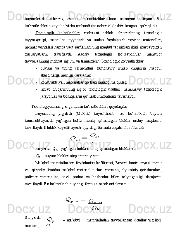 buyumlarida   sifatning   estetik   ko‘rsatkichlari   kam   namoyon   qilingan.   Bu
ko ‘ rs a t ki c h lar   di z a y n   b o ‘ y ic h a  m uha n d is lar   uch u n   o ‘ zl a s h t ir i l m a g a n  ― qo ‘ riq	‖   d ir.
Texnologik              ko‘satkichlar      mahsulot   ishlab   chiqarishning   texnologik
tayyorgarligi,   mahsulot   tayyorlash   va   undan   foydalanish   paytida   materiallar,
mehnat vositalari hamda vaqt sarflanishining maqbul taqsimlanishini shartlaydigan
xususiyatlarni   tavsiflaydi.   Asosiy   texnologik   ko‘rsatkichlar   mahsulot
tayyorlashning   mehnat   sig‘imi va   tannarxidir.   Texnologik   ko‘rsatkichlar:
- buyum   va   uning   elementlari   zamonaviy   ishlab   chiqarish   maqbul
sharoitlarga   mosligi   darajasini;
- konstruktsiyali   materiallar   qo‘llanishining   ma‘qulligi;
- ishlab   chiqarishning   ilg‘or   texnologik   usullari,   namunaviy   texnologik
jarayonlar   va   boshqalarni qo‘llash imkonlarini tavsiflaydi.
Texnologiyalarning   eng   muhim   ko‘rsatkichlari   quyidagilar:
Buyumning   yig‘ilish   (bloklik)   koyeffitsenti.   Bu   ko‘rsatkich   buyum
konstruktsiyasida   yig‘ilgan   holda   montaj   qilinadigan   bloklar   nisbiy   miqdorini
tavsiflaydi.   Bloklik   koyeffitsiyenti   quyidagi   formula   orqalim   hisoblanadi:	
Q		 
Q	bl
 	
bl
 	
o
Bu yerda, Q
bl  - yig‘ilgan holda montaj qilinadigan bloklar soni;
Q
o   -   buyum   bloklarining   umumiy   soni
Ma‘qbul materiallardan foydalanish koffitsenti. Buyum  kontrutsiyasi  texnik
va   iqtisodiy   jixatdan   ma‘qbul   material   turlari,   masalan,   alyuminiy   qotishmalari,
polimer   materiallar,   navli   prokat   va   boshqalar   bilan   to‘yinganligi   darajasini
tavsiflaydi.   Bu ko‘rsatkich quyidagi formula   orqali   aniqlanadi:	
Q	р. м 	Q	р. м 	 ,	
Q	b
Bu   yerda:
massasi;	
Q	р. 	
м –   ma‘qbul materialladan   tayyorlangan   detallar   yig‘indi	
Q