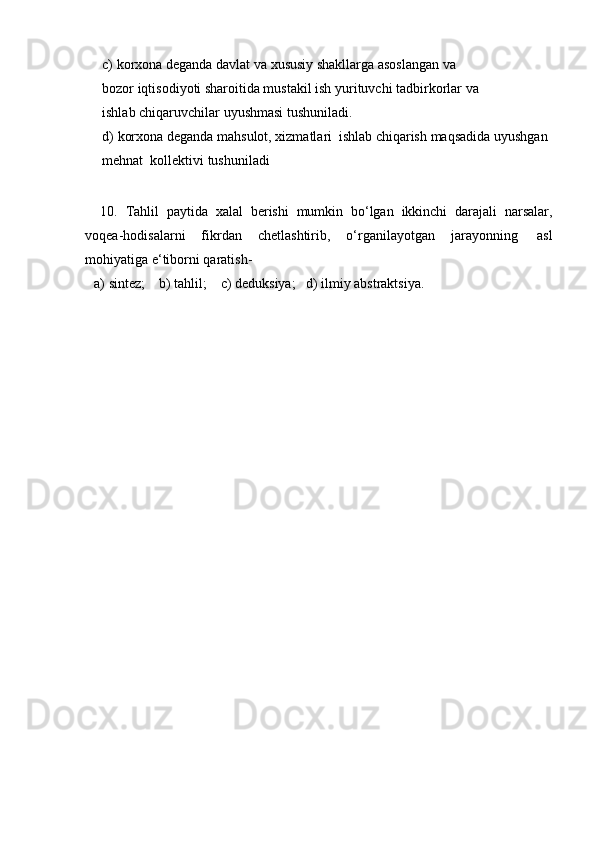 c) korxona deganda davlat va xususiy shakllarga asoslangan va 
bozor   iqtisodiyoti sharoitida mustakil ish yurituvchi tadbirkorlar va 
ishlab   chiqaruvchilar   uyushmasi   tushuniladi.
d) korxona   deganda   mahsulot,   xizmatlari   ishlab   chiqarish   maqsadida   uyushgan
mehnat   kollektivi   tushuniladi
10. Tahlil   paytida   xalal   berishi   mumkin   bo‘lgan   ikkinchi   darajali   narsalar,
voqea-hodisalarni   fikrdan   chetlashtirib,   o‘rganilayotgan   jarayonning   asl
mohiyatiga   e‘tiborni   qaratish-
a)   sintez;     b)   tahlil;     c)   deduksiya;   d)   ilmiy   abstraktsiya. 