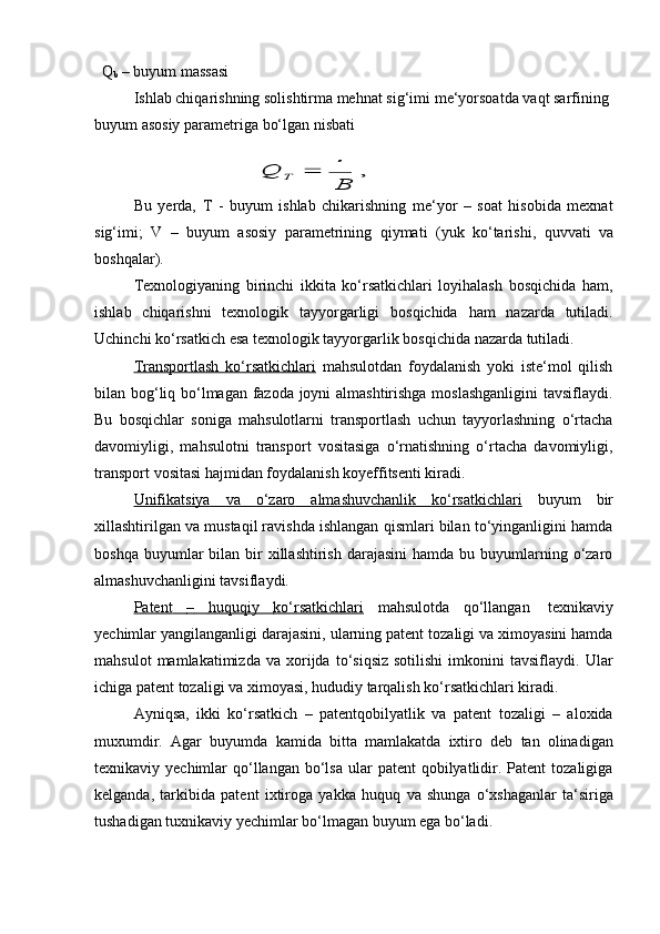 ТQ
b   –   buyum   massasi
Ishlab chiqarishning solishtirma mehnat sig‘imi   me‘yorsoatda vaqt sarfining  
buyum   asosiy   parametriga   bo‘lgan   nisbati	Q	Т		 
В	 
,
Bu   yerda,   T   -   buyum   ishlab   chikarishning   me‘yor   –   soat   hisobida   mexnat
sig‘imi;   V   –   buyum   asosiy   parametrining   qiymati   (yuk   ko‘tarishi,   quvvati   va
boshqalar).
Texnologiyaning   birinchi   ikkita   ko‘rsatkichlari   loyihalash   bosqichida   ham,
ishlab   chiqarishni   texnologik   tayyorgarligi   bosqichida   ham   nazarda   tutiladi.
Uchinchi   ko‘rsatkich   esa   texnologik   tayyorgarlik   bosqichida   nazarda   tutiladi.
Transportlash   ko‘rsatkichlari   mahsulotdan   foydalanish   yoki   iste‘mol   qilish
bilan bog‘liq bo‘lmagan fazoda joyni almashtirishga moslashganligini  tavsiflaydi.
Bu   bosqichlar   soniga   mahsulotlarni   transportlash   uchun   tayyorlashning   o‘rtacha
davomiyligi,   mahsulotni   transport   vositasiga   o‘rnatishning   o‘rtacha   davomiyligi,
transport   vositasi hajmidan   foydalanish koyeffitsenti kiradi.
Unifikatsiya              va              o‘zaro              almashuvchanlik              ko‘rsatkichlari      buyum   bir
xillashtirilgan va mustaqil ravishda ishlangan qismlari bilan to‘yinganligini hamda
boshqa  buyumlar  bilan  bir   xillashtirish  darajasini  hamda  bu buyumlarning o‘zaro
almashuvchanligini   tavsiflaydi.
Patent              –             huquqiy              ko‘rsatkichlari      mahsulotda   qo‘llangan   texnikaviy
yechimlar yangilanganligi darajasini, ularning patent tozaligi va ximoyasini hamda
mahsulot   mamlakatimizda  va   xorijda  to‘siqsiz   sotilishi   imkonini   tavsiflaydi.   Ular
ichiga   patent   tozaligi va   ximoyasi,   hududiy   tarqalish   ko‘rsatkichlari   kiradi.
Ayniqsa,   ikki   ko‘rsatkich   –   patentqobilyatlik   va   patent   tozaligi   –   aloxida
muxumdir.   Agar   buyumda   kamida   bitta   mamlakatda   ixtiro   deb   tan   olinadigan
texnikaviy yechimlar   qo‘llangan  bo‘lsa   ular   patent  qobilyatlidir. Patent   tozaligiga
kelganda,   tarkibida   patent   ixtiroga   yakka   huquq   va   shunga   o‘xshaganlar   ta‘siriga
tushadigan   tuxnikaviy   yechimlar   bo‘lmagan buyum   ega bo‘ladi. 