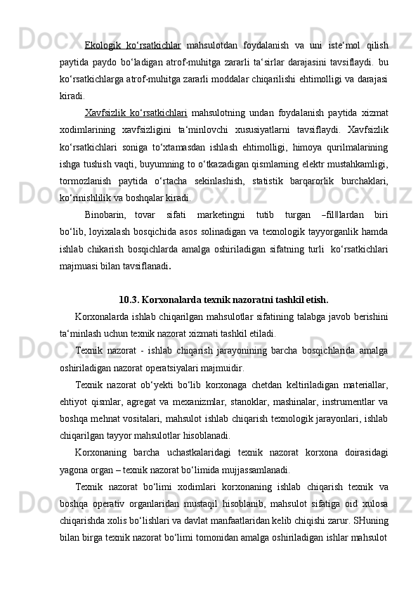 Ekologik              ko‘rsatkichlar      mahsulotdan   foydalanish   va   uni   iste‘mol   qilish
paytida   paydo   bo‘ladigan   atrof-muhitga   zararli   ta‘sirlar   darajasini   tavsiflaydi.   bu
ko‘rsatkichlarga atrof-muhitga zararli moddalar chiqarilishi ehtimolligi va darajasi
kiradi.
Xavfsizlik   ko‘rsatkichlari   mahsulotning   undan   foydalanish   paytida   xizmat
xodimlarining   xavfsizligini   ta‘minlovchi   xususiyatlarni   tavsiflaydi.   Xavfsizlik
ko‘rsatkichlari   soniga   to‘xtamasdan   ishlash   ehtimolligi,   himoya   qurilmalarining
ishga tushish vaqti, buyumning to o‘tkazadigan qismlarning elektr mustahkamligi,
tormozlanish   paytida   o‘rtacha   sekinlashish,   statistik   barqarorlik   burchaklari,
ko‘rinishlilik va   boshqalar kiradi.
Bi no ba r in,     t o v ar       s i f ati       m ar k et in g n i       t u ti b       tu r g a n      ― fil	‖ la r d a n       b iri
b o ‘ l i b,   loyixalash   bosqichida   asos   solinadigan   va   texnologik   tayyorganlik   hamda
ishlab   chikarish   bosqichlarda   amalga   oshiriladigan   sifatning   turli   ko‘rsatkichlari
majmuasi bilan   tavsiflanadi .
10.3. Korxonalarda   texnik   nazoratni   tashkil   etish.
Korxonalarda ishlab chiqarilgan mahsulotlar sifatining talabga javob berishini
ta‘minlash   uchun   texnik nazorat   xizmati   tashkil etiladi.
Texnik   nazorat   -   ishlab   chiqarish   jarayonining   barcha   bosqichlarida   amalga
oshiriladigan nazorat   operatsiyalari   majmuidir.
Texnik   nazorat   ob‘yekti   bo‘lib   korxonaga   chetdan   keltiriladigan   materiallar,
ehtiyot   qismlar,   agregat   va   mexanizmlar,   stanoklar,   mashinalar,   instrumentlar   va
boshqa mehnat  vositalari, mahsulot ishlab chiqarish texnologik jarayonlari, ishlab
chiqarilgan   tayyor   mahsulotlar hisoblanadi.
Korxonaning   barcha   uchastkalaridagi   texnik   nazorat   korxona   doirasidagi
yagona   organ   –   texnik   nazorat   bo‘limida   mujjassamlanadi.
Texnik   nazorat   bo‘limi   xodimlari   korxonaning   ishlab   chiqarish   texnik   va
boshqa   operativ   organlaridan   mustaqil   hisoblanib,   mahsulot   sifatiga   oid   xulosa
chiqarishda xolis bo‘lishlari va davlat manfaatlaridan kelib chiqishi zarur. SHuning
bilan   birga   texnik   nazorat   bo‘limi   tomonidan   amalga   oshiriladigan   ishlar   mahsulot 