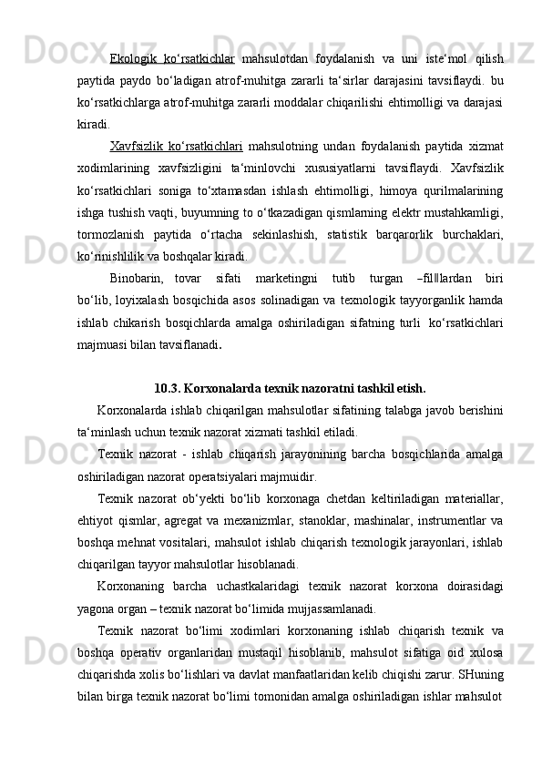 Ekologik              ko‘rsatkichlar      mahsulotdan   foydalanish   va   uni   iste‘mol   qilish
paytida   paydo   bo‘ladigan   atrof-muhitga   zararli   ta‘sirlar   darajasini   tavsiflaydi.   bu
ko‘rsatkichlarga atrof-muhitga zararli moddalar chiqarilishi ehtimolligi va darajasi
kiradi.
Xavfsizlik   ko‘rsatkichlari   mahsulotning   undan   foydalanish   paytida   xizmat
xodimlarining   xavfsizligini   ta‘minlovchi   xususiyatlarni   tavsiflaydi.   Xavfsizlik
ko‘rsatkichlari   soniga   to‘xtamasdan   ishlash   ehtimolligi,   himoya   qurilmalarining
ishga tushish vaqti, buyumning to o‘tkazadigan qismlarning elektr mustahkamligi,
tormozlanish   paytida   o‘rtacha   sekinlashish,   statistik   barqarorlik   burchaklari,
ko‘rinishlilik va   boshqalar kiradi.
Bi no ba r in,     t o v ar       s i f ati       m ar k et in g n i       t u ti b       tu r g a n      ― fil	‖ la r d a n       b iri
b o ‘ l i b,   loyixalash   bosqichida   asos   solinadigan   va   texnologik   tayyorganlik   hamda
ishlab   chikarish   bosqichlarda   amalga   oshiriladigan   sifatning   turli   ko‘rsatkichlari
majmuasi bilan   tavsiflanadi .
10.3. Korxonalarda   texnik   nazoratni   tashkil   etish.
Korxonalarda ishlab chiqarilgan mahsulotlar sifatining talabga javob berishini
ta‘minlash   uchun   texnik nazorat   xizmati   tashkil etiladi.
Texnik   nazorat   -   ishlab   chiqarish   jarayonining   barcha   bosqichlarida   amalga
oshiriladigan nazorat   operatsiyalari   majmuidir.
Texnik   nazorat   ob‘yekti   bo‘lib   korxonaga   chetdan   keltiriladigan   materiallar,
ehtiyot   qismlar,   agregat   va   mexanizmlar,   stanoklar,   mashinalar,   instrumentlar   va
boshqa mehnat  vositalari, mahsulot ishlab chiqarish texnologik jarayonlari, ishlab
chiqarilgan   tayyor   mahsulotlar hisoblanadi.
Korxonaning   barcha   uchastkalaridagi   texnik   nazorat   korxona   doirasidagi
yagona   organ   –   texnik   nazorat   bo‘limida   mujjassamlanadi.
Texnik   nazorat   bo‘limi   xodimlari   korxonaning   ishlab   chiqarish   texnik   va
boshqa   operativ   organlaridan   mustaqil   hisoblanib,   mahsulot   sifatiga   oid   xulosa
chiqarishda xolis bo‘lishlari va davlat manfaatlaridan kelib chiqishi zarur. SHuning
bilan   birga   texnik   nazorat   bo‘limi   tomonidan   amalga   oshiriladigan   ishlar   mahsulot