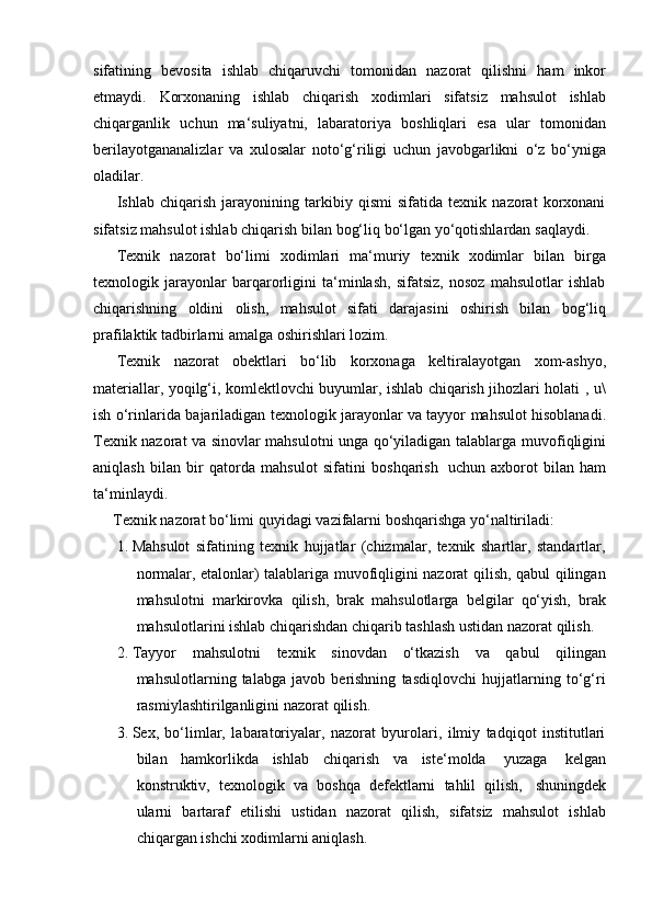 sifatining   bevosita   ishlab   chiqaruvchi   tomonidan   nazorat   qilishni   ham   inkor
etmaydi.   Korxonaning   ishlab   chiqarish   xodimlari   sifatsiz   mahsulot   ishlab
chiqarganlik   uchun   ma‘suliyatni,   labaratoriya   boshliqlari   esa   ular   tomonidan
berilayotgananalizlar   va   xulosalar   noto‘g‘riligi   uchun   javobgarlikni   o‘z   bo‘yniga
oladilar.
Ishlab   chiqarish   jarayonining   tarkibiy   qismi   sifatida   texnik   nazorat   korxonani
sifatsiz   mahsulot   ishlab   chiqarish   bilan   bog‘liq   bo‘lgan   yo‘qotishlardan   saqlaydi.
Texnik   nazorat   bo‘limi   xodimlari   ma‘muriy   texnik   xodimlar   bilan   birga
texnologik   jarayonlar   barqarorligini   ta‘minlash,   sifatsiz,   nosoz   mahsulotlar   ishlab
chiqarishning   oldini   olish,   mahsulot   sifati   darajasini   oshirish   bilan   bog‘liq
prafilaktik tadbirlarni   amalga   oshirishlari   lozim.
Texnik   nazorat   obektlari   bo‘lib   korxonaga   keltiralayotgan   xom-ashyo,
materiallar, yoqilg‘i, komlektlovchi buyumlar, ishlab chiqarish jihozlari holati ,   u\
ish   o‘rinlarida   bajariladigan   texnologik   jarayonlar   va   tayyor   mahsulot   hisoblanadi.
Texnik nazorat va sinovlar mahsulotni unga qo‘yiladigan talablarga   muvofiqligini
aniqlash   bilan   bir   qatorda   mahsulot   sifatini   boshqarish   uchun   axborot   bilan   ham
ta‘minlaydi.
Texnik   nazorat   bo‘limi   quyidagi   vazifalarni   boshqarishga   yo‘naltiriladi:
1. Mahsulot   sifatining   texnik   hujjatlar   (chizmalar,   texnik   shartlar,   standartlar,
normalar, etalonlar) talablariga muvofiqligini nazorat qilish, qabul qilingan
mahsulotni   markirovka   qilish,   brak   mahsulotlarga   belgilar   qo‘yish,   brak
mahsulotlarini   ishlab   chiqarishdan   chiqarib   tashlash   ustidan   nazorat   qilish.
2. Tayyor   mahsulotni   texnik   sinovdan   o‘tkazish   va   qabul   qilingan
mahsulotlarning   talabga   javob   berishning   tasdiqlovchi   hujjatlarning   to‘g‘ri
rasmiylashtirilganligini   nazorat   qilish.
3. Sex,   bo‘limlar,   labaratoriyalar,   nazorat   byurolari,   ilmiy   tadqiqot   institutlari
bilan   hamkorlikda   ishlab   chiqarish   va   iste‘molda   yuzaga   kelgan
konstruktiv,   texnologik   va   boshqa   defektlarni   tahlil   qilish,   shuningdek
ularni   bartaraf   etilishi   ustidan   nazorat   qilish,   sifatsiz   mahsulot   ishlab
chiqargan ishchi   xodimlarni   aniqlash. 