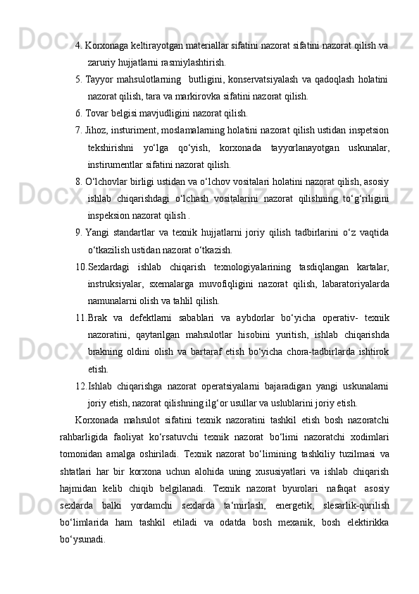 4. Korxonaga   keltirayotgan   materiallar   sifatini   nazorat   sifatini   nazorat   qilish   va
zaruriy   hujjatlarni   rasmiylashtirish.
5. Tayyor   mahsulotlarning butligini,   konservatsiyalash   va   qadoqlash   holatini
nazorat qilish,   tara   va   markirovka   sifatini   nazorat   qilish.
6. Tovar   belgisi   mavjudligini   nazorat   qilish.
7. Jihoz, insturiment, moslamalarning holatini nazorat qilish ustidan inspetsion
tekshirishni   yo‘lga   qo‘yish,   korxonada   tayyorlanayotgan   uskunalar,
instirumentlar   sifatini   nazorat   qilish.
8. O‘lchovlar birligi ustidan va o‘lchov vositalari holatini nazorat qilish, asosiy
ishlab   chiqarishdagi   o‘lchash   vositalarini   nazorat   qilishning   to‘g‘riligini
inspeksion nazorat   qilish   .
9. Yangi   standartlar   va   texnik   hujjatlarni   joriy   qilish   tadbirlarini   o‘z   vaqtida
o‘tkazilish   ustidan   nazorat   o‘tkazish.
10. Sexlardagi   ishlab   chiqarish   texnologiyalarining   tasdiqlangan   kartalar,
instruksiyalar,   sxemalarga   muvofiqligini   nazorat   qilish,   labaratoriyalarda
namunalarni olish   va   tahlil   qilish.
11. Brak   va   defektlarni   sabablari   va   aybdorlar   bo‘yicha   operativ-   texnik
nazoratini,   qaytarilgan   mahsulotlar   hisobini   yuritish,   ishlab   chiqarishda
brakning   oldini   olish   va   bartaraf   etish   bo‘yicha   chora-tadbirlarda   ishtirok
etish.
12. Ishlab   chiqarishga   nazorat   operatsiyalarni   bajaradigan   yangi   uskunalarni
joriy   etish,   nazorat   qilishning ilg‘or   usullar   va   uslublarini joriy   etish.
Korxonada   mahsulot   sifatini   texnik   nazoratini   tashkil   etish   bosh   nazoratchi
rahbarligida   faoliyat   ko‘rsatuvchi   texnik   nazorat   bo‘limi   nazoratchi   xodimlari
tomonidan   amalga   oshiriladi.   Texnik   nazorat   bo‘limining   tashkiliy   tuzilmasi   va
shtatlari   har   bir   korxona   uchun   alohida   uning   xususiyatlari   va   ishlab   chiqarish
hajmidan   kelib   chiqib   belgilanadi.   Texnik   nazorat   byurolari   nafaqat   asosiy
sexlarda   balki   yordamchi   sexlarda   ta‘mirlash,   energetik,   slesarlik - qurilish
bo‘limlarida   ham   tashkil   etiladi   va   odatda   bosh   mexanik,   bosh   elektirikka
bo‘ysunadi. 