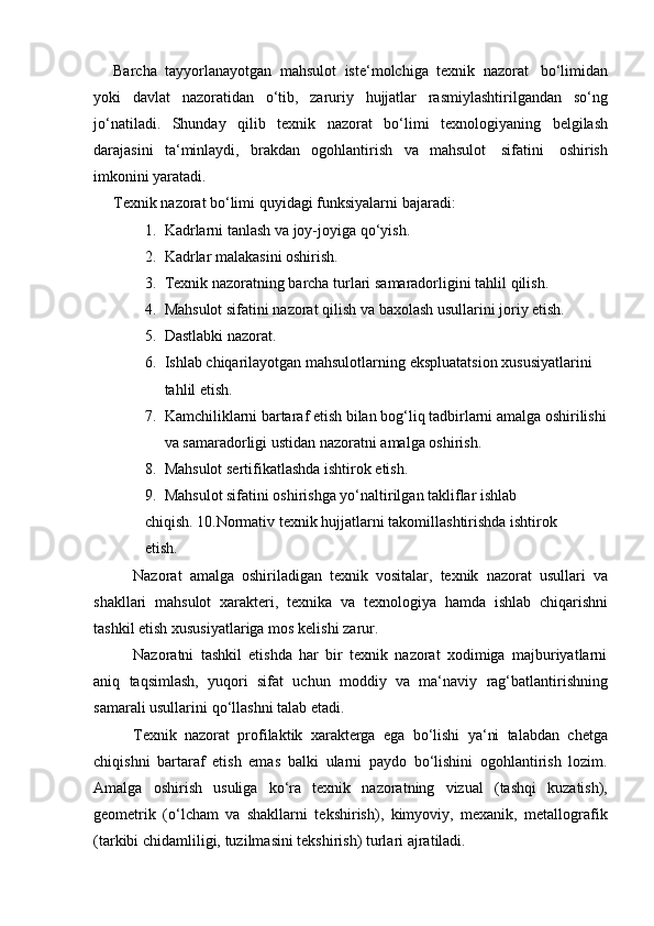 Barcha   tayyorlanayotgan   mahsulot   iste‘molchiga   texnik   nazorat   bo‘limidan
yoki   davlat   nazoratidan   o‘tib,   zaruriy   hujjatlar   rasmiylashtirilgandan   so‘ng
jo‘natiladi.   Shunday   qilib   texnik   nazorat   bo‘limi   texnologiyaning   belgilash
darajasini   ta‘minlaydi,   brakdan   ogohlantirish   va   mahsulot   sifatini   oshirish
imkonini yaratadi.
Texnik   nazorat   bo‘limi   quyidagi   funksiyalarni   bajaradi:
1. Kadrlarni   tanlash   va   joy-joyiga   qo‘yish.
2. Kadrlar   malakasini   oshirish.
3. Texnik   nazoratning   barcha   turlari   samaradorligini   tahlil   qilish.
4. Mahsulot   sifatini   nazorat   qilish   va   baxolash   usullarini   joriy   etish.
5. Dastlabki   nazorat.
6. Ishlab   chiqarilayotgan   mahsulotlarning   ekspluatatsion   xususiyatlarini  
tahlil etish.
7. Kamchiliklarni bartaraf etish bilan bog‘liq tadbirlarni amalga oshirilishi
va   samaradorligi   ustidan nazoratni   amalga   oshirish.
8. Mahsulot   sertifikatlashda   ishtirok   etish.
9. Mahsulot sifatini oshirishga yo‘naltirilgan takliflar ishlab 
chiqish.   10.Normativ   texnik   hujjatlarni   takomillashtirishda   ishtirok  
etish.
Nazorat   amalga   oshiriladigan   texnik   vositalar,   texnik   nazorat   usullari   va
shakllari   mahsulot   xarakteri,   texnika   va   texnologiya   hamda   ishlab   chiqarishni
tashkil etish   xususiyatlariga   mos   kelishi   zarur.
Nazoratni   tashkil   etishda   har   bir   texnik   nazorat   xodimiga   majburiyatlarni
aniq   taqsimlash,   yuqori   sifat   uchun   moddiy   va   ma‘naviy   rag‘batlantirishning
samarali usullarini   qo‘llashni talab   etadi.
Texnik   nazorat   profilaktik   xarakterga   ega   bo‘lishi   ya‘ni   talabdan   chetga
chiqishni   bartaraf   etish   emas   balki   ularni   paydo   bo‘lishini   ogohlantirish   lozim.
Amalga   oshirish   usuliga   ko‘ra   texnik   nazoratning   vizual   (tashqi   kuzatish),
geometrik   (o‘lcham   va   shakllarni   tekshirish),   kimyoviy,   mexanik,   metallografik
(tarkibi chidamliligi,   tuzilmasini tekshirish)   turlari ajratiladi. 