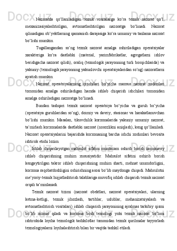 Nazoratda   qo‘llaniladigan   texnik   vositalarga   ko‘ra   texnik   nazorat   qo‘l,
mexanizasiyalashtirilgan,   avtomatlashtirilgan   nazoratga   bo‘linadi.   Nazorat
qilinadigan ob‘yektlarning qamranish darajasiga ko‘ra umumiy va tanlama nazorat
bo‘lishi mumkin.
Tugallangandan   so‘ng   texnik   nazorat   amalga   oshiriladigan   operatsiyalar
xarakteriga   ko‘ra   dastlabki   (material,   yarimfabrikatlar,   agregatlarni   ishlov
berishgacha   nazorat  qilish),  oraliq  (texnologik  jarayonning turli   bosqichlarida)  va
yakuniy (texnologik jarayonning yakunlovchi operatsiyalaridan so‘ng) nazoratlarni
ajratish   mumkin.
Nazorat   operatsiyalarning   ijrochilari   bo‘yicha   maxsus   nazorat   xodimlari
tomonidan   amalga   oshiriladigan   hamda   ishlab   chiqarish   ishchilari   tomonidan
amalga   oshiriladigan   nazoratga bo‘linadi.
Bundan   tashqari   texnik   nazorat   operatsiya   bo‘yicha   va   guruh   bo‘yicha
(operatsiya   guruhlaridan   so‘ng),   doimiy   va   davriy,   stasionar   va   harakatlanuvchan
bo‘lishi   mumkin.   Masalan,   tikuvchilik   korxonalarida   yakuniy   umumiy   nazorat,
ta‘mirlash korxonalarida dastlabki nazorat (nosozlikni aniqlash), keng qo‘llaniladi.
Nazorat   operatsiyalarini   bajarishda   korxonaning   barcha   ishchi   xodimlari   bevosita
ishtirok   etishi   lozim.
Ishlab   chiqarilayotgan   mahsulot   sifatini   muntazam   oshirib   borish   zamonaviy
ishlab   chiqarishning   muhim   xususiyatidir.   Mahsulot   sifatini   oshirib   borish
kengaytirilgan   takror   ishlab   chiqarishning   muhim   sharti,   mehnat   unumdorligini,
korxona raqobatdoshligini oshirishning asosi bo‘lib maydonga chiqadi. Mahsulotni
me‘yoriy-texnik hujjatlashtirish talablariga muvofiq ishlab chiqarish texnik nazorat
orqali ta‘minlanadi.
Texnik   nazorat   tizimi   (nazorat   obektlari,   nazorat   operatsiyalari,   ularning
ketma-ketligi,   texnik   jihozlash,   tartiblar,   uslublar,   mehanizatsiyalash   va
avtomatlashtirish   vositalari)   ishlab   chiqarish   jarayonining   ajralmas   tarkibiy   qismi
bo‘lib   xizmat   qiladi   va   korxona   bosh   texnologi   yoki   texnik   nazorat   bo‘limi
ishtirokida   loyiha   texnologik   tashkilotlar   tomonidan   texnik   qurilmalar   tayyorlash
texnologiyalarni   loyihalashtirish   bilan bir   vaqtda   tashkil etiladi. 