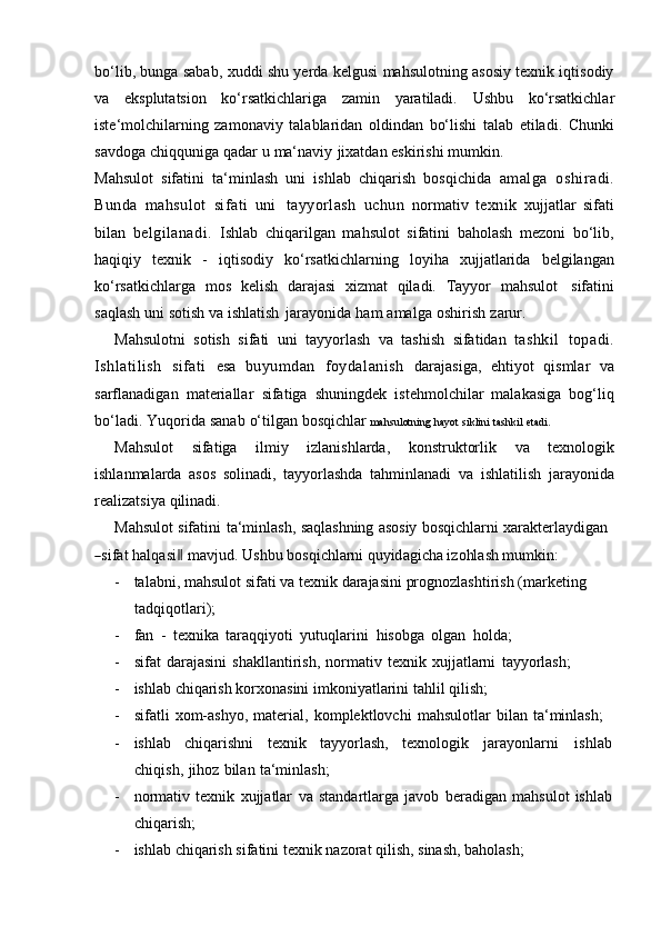 bo‘lib, bunga sabab, xuddi shu yerda kelgusi mahsulotning asosiy texnik iqtisodiy
va   eksplutatsion   ko‘rsatkichlariga   zamin   yaratiladi.   Ushbu   ko‘rsatkichlar
iste‘molchilarning   zamonaviy   talablaridan   oldindan   bo‘lishi   talab   etiladi.   Chunki
savdoga   chiqquniga   qadar   u   ma‘naviy   jixatdan   eskirishi   mumkin.
Mahsulot   sifatini   ta‘minlash   uni   ishlab   chiqarish   bosqichida   amalga   oshiradi.
Bunda   mahsulot   sifati   uni   tayyorlash   uchun   normativ   texnik   xujjatlar   sifati
bilan   belgilanadi.   Ishlab   chiqarilgan   mahsulot   sifatini   baholash   mezoni   bo‘lib,
haqiqiy   texnik   -   iqtisodiy   ko‘rsatkichlarning   loyiha   xujjatlarida   belgilangan
ko‘rsatkichlarga   mos   kelish   darajasi   xizmat   qiladi.   Tayyor   mahsulot   sifatini
saqlash   uni sotish   va ishlatish   jarayonida   ham   amalga   oshirish   zarur.
Mahsulotni   sotish   sifati   uni   tayyorlash   va   tashish   sifatidan   tashkil   topadi.
Ishlatilish   sifati   esa   buyumdan   foydalanish   darajasiga,   ehtiyot   qismlar   va
sarflanadigan   materiallar   sifatiga   shuningdek   istehmolchilar   malakasiga   bog‘liq
bo‘ladi.   Yuqorida   sanab   o‘tilgan   bosqichlar   mahsulotning   hayot   siklini   tashkil   etadi.
Mahsulot   sifatiga   ilmiy   izlanishlarda,   konstruktorlik   va   texnologik
ishlanmalarda   asos   solinadi,   tayyorlashda   tahminlanadi   va   ishlatilish   jarayonida
realizatsiya   qilinadi.
Mahsulot   sifatini   ta‘minlash,   saqlashning   asosiy   bosqichlarni   xarakterlaydigan―
sifat   ha l qa s i	‖   m a v j u d.   U shbu   bo s qi c hl a r n i   qu y id a gi c h a   i z o hl a s h   m u m kin :
- talabni,   mahsulot   sifati   va   texnik   darajasini   prognozlashtirish   (marketing  
tadqiqotlari);
- fan   -   texnika   taraqqiyoti   yutuqlarini   hisobga   olgan   holda;
- sifat   darajasini   shakllantirish,   normativ   texnik   xujjatlarni   tayyorlash;
- ishlab   chiqarish   korxonasini   imkoniyatlarini   tahlil qilish;
- sifatli   xom-ashyo,   material,   komplektlovchi   mahsulotlar   bilan   ta‘minlash;
- ishlab chiqarishni texnik tayyorlash, texnologik jarayonlarni ishlab
chiqish,   jihoz   bilan   ta‘minlash;
- normativ   texnik   xujjatlar   va   standartlarga   javob   beradigan   mahsulot   ishlab
chiqarish;
- ishlab   chiqarish   sifatini   texnik   nazorat   qilish,   sinash,   baholash; 