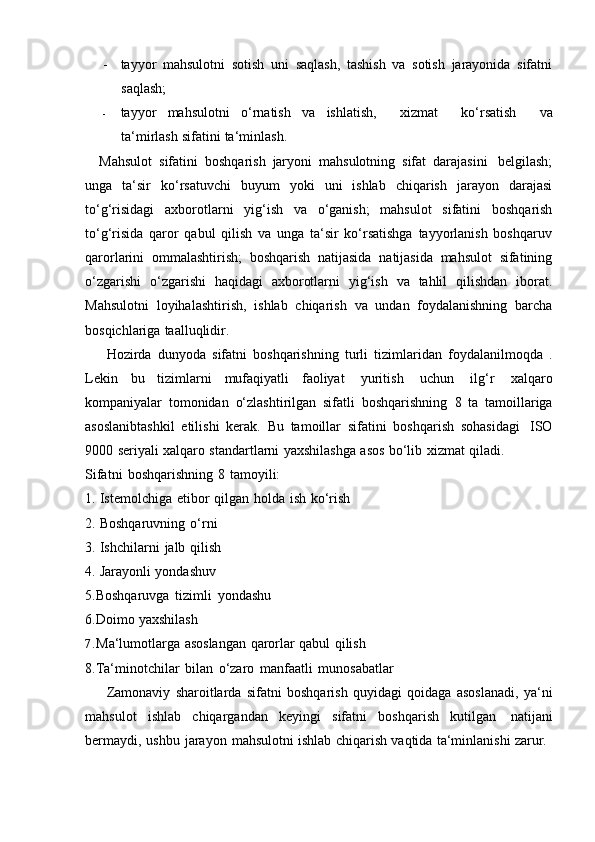 - tayyor   mahsulotni   sotish   uni   saqlash,   tashish   va   sotish   jarayonida   sifatni
saqlash;
- tayyor   mahsulotni   o‘rnatish   va   ishlatish,       xizmat       ko‘rsatish       va
ta‘mirlash   sifatini   ta‘minlash .
Mahsulot   sifatini   boshqarish   jaryoni   mahsulotning   sifat   darajasini   belgilash;
unga   ta‘sir   ko‘rsatuvchi   buyum   yoki   uni   ishlab   chiqarish   jarayon   darajasi
to‘g‘risidagi   axborotlarni   yig‘ish   va   o‘ganish;   mahsulot   sifatini   boshqarish
to‘g‘risida   qaror   qabul   qilish   va   unga   ta‘sir   ko‘rsatishga   tayyorlanish   boshqaruv
qarorlarini   ommalashtirish;   boshqarish   natijasida   natijasida   mahsulot   sifatining
o‘zgarishi   o‘zgarishi   haqidagi   axborotlarni   yig‘ish   va   tahlil   qilishdan   iborat.
Mahsulotni   loyihalashtirish,   ishlab   chiqarish   va   undan   foydalanishning   barcha
bosqichlariga   taalluqlidir.
Hozirda   dunyoda   sifatni   boshqarishning   turli   tizimlaridan   foydalanilmoqda   .
Lekin   bu   tizimlarni   mufaqiyatli   faoliyat   yuritish   uchun   ilg‘r   xalqaro
kompaniyalar   tomonidan   o‘zlashtirilgan   sifatli   boshqarishning   8   ta   tamoillariga
asoslanibtashkil   etilishi   kerak.   Bu   tamoillar   sifatini   boshqarish   sohasidagi   ISO
9000   seriyali   xalqaro   standartlarni   yaxshilashga   asos   bo‘lib   xizmat   qiladi.
Sifatni   boshqarishning   8   tamoyili:
1. Istemolchiga   etibor   qilgan   holda   ish   ko‘rish
2. Boshqaruvning   o‘rni
3. Ishchilarni   jalb   qilish
4. Jarayonli   yondashuv  
5.Boshqaruvga   tizimli   yondashu
6.Doimo   yaxshilash
7. Ma‘lumotlarga   asoslangan   qarorlar   qabul   qilish  
8.Ta‘minotchilar   bilan   o‘zaro   manfaatli   munosabatlar
Zamonaviy   sharoitlarda   sifatni   boshqarish   quyidagi   qoidaga   asoslanadi,   ya‘ni
mahsulot   ishlab   chiqargandan   keyingi   sifatni   boshqarish   kutilgan   natijani
bermaydi,   ushbu   jarayon   mahsulotni   ishlab   chiqarish   vaqtida   ta‘minlanishi   zarur. 