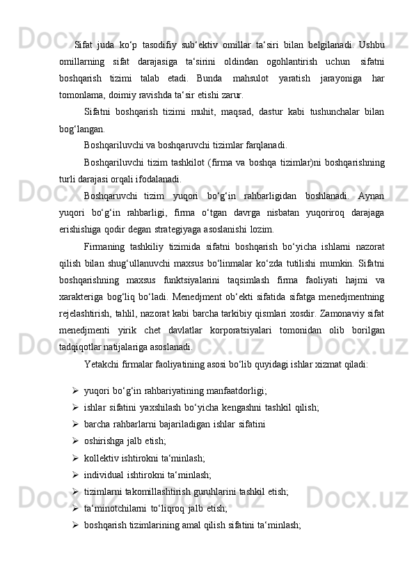 Sifat   juda   ko‘p   tasodifiy   sub‘ektiv   omillar   ta‘siri   bilan   belgilanadi.   Ushbu
omillarning   sifat   darajasiga   ta‘sirini   oldindan   ogohlantirish   uchun   sifatni
boshqarish   tizimi   talab   etadi.   Bunda   mahsulot   yaratish   jarayoniga   har
tomonlama,   doimiy   ravishda   ta‘sir   etishi   zarur.
Sifatni   boshqarish   tizimi   muhit,   maqsad,   dastur   kabi   tushunchalar   bilan
bog‘langan.
Boshqariluvchi   va   boshqaruvchi   tizimlar   farqlanadi.
Boshqariluvchi   tizim   tashkilot   (firma   va   boshqa   tizimlar)ni   boshqarishning
turli   darajasi   orqali   ifodalanadi.
Boshqaruvchi   tizim   yuqori   bo‘g‘in   rahbarligidan   boshlanadi.   Aynan
yuqori   bo‘g‘in   rahbarligi,   firma   o‘tgan   davrga   nisbatan   yuqoriroq   darajaga
erishishiga   qodir   degan   strategiyaga   asoslanishi   lozim.
Firmaning   tashkiliy   tizimida   sifatni   boshqarish   bo‘yicha   ishlarni   nazorat
qilish   bilan   shug‘ullanuvchi   maxsus   bo‘linmalar   ko‘zda   tutilishi   mumkin.   Sifatni
boshqarishning   maxsus   funktsiyalarini   taqsimlash   firma   faoliyati   hajmi   va
xarakteriga   bog‘liq   bo‘ladi.   Menedjment   ob‘ekti   sifatida   sifatga   menedjmentning
rejelashtirish, tahlil, nazorat kabi barcha tarkibiy qismlari xosdir. Zamonaviy sifat
menedjmenti   yirik   chet   davlatlar   korporatsiyalari   tomonidan   olib   borilgan
tadqiqotlar   natijalariga asoslanadi.
Yetakchi   firmalar   faoliyatining   asosi   bo‘lib   quyidagi   ishlar   xizmat   qiladi:
 yuqori   bo‘g‘in   rahbariyatining   manfaatdorligi;
 ishlar   sifatini   yaxshilash   bo‘yicha   kengashni   tashkil   qilish;
 barcha   rahbarlarni   bajariladigan   ishlar   sifatini
 oshirishga   jalb   etish;
 kollektiv   ishtirokni   ta‘minlash;
 individual   ishtirokni   ta‘minlash;
 tizimlarni   takomillashtirish   guruhlarini   tashkil   etish;
 ta‘minotchilarni   to‘liqroq   jalb   etish;
 boshqarish   tizimlarining   amal   qilish   sifatini   ta‘minlash; 