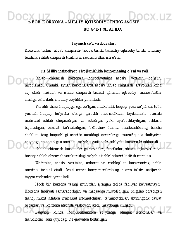 2- BOB.   KORXONA   –   MILLIY   IQTISODIYOTNING   ASOSIY  
BO’G’INI   SIFATIDA
Tayanch   so’z   va   iboralar.
Korxona,   turlari,   ishlab   chiqarish-   texnik   birlik,   tashkiliy-iqtisodiy   birlik,   umumiy  
tuzilma,   ishlab chiqarish   tuzilmasi,   sex,uchastka,   ish   o‘rni.
2.1. Milliy   iqtisodiyot   rivojlanishida   korxonaning   o’rni   va   roli.
Ishlab   chiqarish   korxonasi   iqtisodiyotning   asosiy,   yetakchi   bo‘g‘ini
hisoblanadi.  Chunki,   aynan  korxonalarda   asosiy   ishlab  chiqarish  jarayonlari   keng
avj   oladi,   mehnat   va   ishlab   chiqarish   tashkil   qilinadi,   iqtisodiy   munosabatlar
amalga   oshiriladi,   moddiy   boyliklar yaratiladi.
Yuridik shaxs huquqiga ega bo‘lgan, mulkchilik huquqi yoki xo‘jalikni to‘la
yuritish   huquqi   bo‘yicha   o‘ziga   qarashli   mol-mulkdan   foydalanish   asosida
mahsulot   ishlab   chiqaradigan   va   sotadigan   yoki   ayirboshlaydigan,   ishlarni
bajaradigan,   xizmat   ko‘rsatadigan,   bellashuv   hamda   mulkchilikning   barcha
shakllari   teng   huquqliligi   asosida   amaldagi   qonunlarga   muvofiq   o‘z   faoliyatini
ro‘yobga   chiqaradigan   mustaqil   xo‘jalik   yurituvchi   sub‘yekt   korxona   hisoblanadi.
Ishlab   chiqarish   korxonalariga   zavodlar,   fabrikalar,   shaxtalar,karyerlar   va
boshqa   ishlab   chiqarish   xarakteridagi   xo‘jalik   tashkilotlarini   kiritish   mumkin.
Xodimlar,   asosiy   vositalar,   axborot   va   mablag‘lar   korxonaning   ichki
muxitini   tashkil   etadi.   Ichki   muxit   komponentlarining   o‘zaro   ta‘siri   natijasida
tayyor mahsulot  yaratiladi.
Hech   bir   korxona   tashqi   muhitdan   ajralgan   xolda   faoliyat   ko‘rsatmaydi.
Korxona   faoliyati   samaradorligini   va   maqsadga   muvofiqligini   belgilab   beradigan
tashqi   muxit   sifatida   mahsulot   istemolchilari,   ta‘minotchilar,   shuningdek   davlat
organlari va   korxona   atrofida   yashovchi   axoli maydonga   chiqadi.
Bugungi   kunda   Respublikamizda   ro‘yxatga   olingan   korxonalar   va
tashkilotlar   soni   quyidagi   2.1-jadvalda   keltirilgan. 