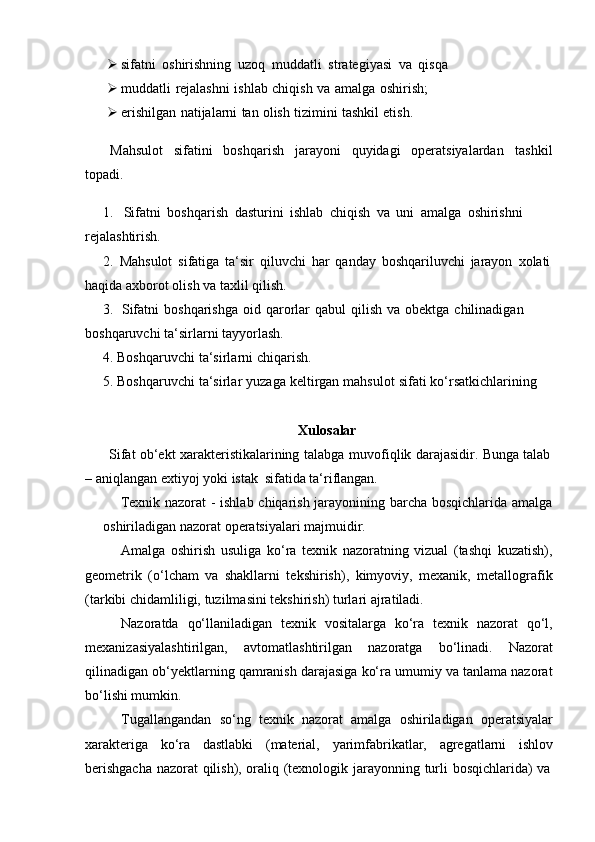  sifatni   oshirishning   uzoq   muddatli   strategiyasi   va   qisqa
 muddatli   rejalashni   ishlab   chiqish   va   amalga   oshirish;
 erishilgan   natijalarni   tan   olish   tizimini   tashkil   etish.
Mahsulot sifatini boshqarish jarayoni quyidagi operatsiyalardan tashkil
topadi.
1. Sifatni   boshqarish   dasturini   ishlab   chiqish   va   uni   amalga   oshirishni  
rejalashtirish.
2. Mahsulot   sifatiga   ta‘sir   qiluvchi   har   qanday   boshqariluvchi   jarayon   xolati
haqida axborot   olish   va taxlil   qilish.
3. Sifatni   boshqarishga   oid   qarorlar   qabul   qilish   va   obektga   chilinadigan  
boshqaruvchi   ta‘sirlarni   tayyorlash.
4. Boshqaruvchi   ta‘sirlarni   chiqarish.
5. Boshqaruvchi   ta‘sirlar   yuzaga   keltirgan   mahsulot   sifati   ko‘rsatkichlarining
Xulosalar
Sifat   ob‘ekt   xarakteristikalarining   talabga   muvofiqlik   darajasidir.   Bunga   talab
–   aniqlangan   extiyoj   yoki   istak   sifatida   ta‘riflangan.
Texnik nazorat - ishlab chiqarish jarayonining barcha bosqichlarida amalga
oshiriladigan nazorat   operatsiyalari   majmuidir.
Amalga   oshirish   usuliga   ko‘ra   texnik   nazoratning   vizual   (tashqi   kuzatish),
geometrik   (o‘lcham   va   shakllarni   tekshirish),   kimyoviy,   mexanik,   metallografik
(tarkibi chidamliligi,   tuzilmasini tekshirish)   turlari ajratiladi.
Nazoratda   qo‘llaniladigan   texnik   vositalarga   ko‘ra   texnik   nazorat   qo‘l,
mexanizasiyalashtirilgan,   avtomatlashtirilgan   nazoratga   bo‘linadi.   Nazorat
qilinadigan ob‘yektlarning qamranish darajasiga ko‘ra umumiy va tanlama nazorat
bo‘lishi mumkin.
Tugallangandan   so‘ng   texnik   nazorat   amalga   oshiriladigan   operatsiyalar
xarakteriga   ko‘ra   dastlabki   (material,   yarimfabrikatlar,   agregatlarni   ishlov
berishgacha   nazorat   qilish),   oraliq   (texnologik   jarayonning   turli   bosqichlarida)   va 