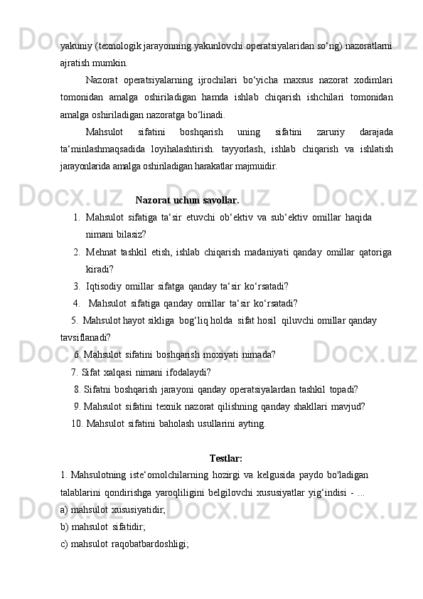 yakuniy (texnologik jarayonning yakunlovchi operatsiyalaridan so‘ng) nazoratlarni
ajratish mumkin.
Nazorat   operatsiyalarning   ijrochilari   bo‘yicha   maxsus   nazorat   xodimlari
tomonidan   amalga   oshiriladigan   hamda   ishlab   chiqarish   ishchilari   tomonidan
amalga   oshiriladigan   nazoratga bo‘linadi.
Mahsulot   sifatini   boshqarish   uning   sifatini   zaruriy   darajada
ta‘minlashmaqsadida   loyihalashtirish.   tayyorlash,   ishlab   chiqarish   va   ishlatish
jarayonlarida   amalga   oshiriladigan   harakatlar   majmuidir.
Nazorat   uchun   savollar.
1. Mahsulot   sifatiga   ta‘sir   etuvchi   ob‘ektiv   va   sub‘ektiv   omillar   haqida  
nimani   bilasiz?
2. Mehnat   tashkil   etish,   ishlab   chiqarish   madaniyati   qanday   omillar   qatoriga
kiradi?
3. Iqtisodiy   omillar   sifatga   qanday   ta‘sir   ko‘rsatadi?
4. Mahsulot   sifatiga   qanday   omillar   ta‘sir   ko‘rsatadi?
5. Mahsulot   hayot   sikliga   bog‘liq   holda   sifat   hosil   qiluvchi   omillar   qanday  
tavsiflanadi?
6. Mahsulot   sifatini   boshqarish   moxiyati   nimada?
7. Sifat   xalqasi   nimani   ifodalaydi?
8. Sifatni   boshqarish   jarayoni   qanday   operatsiyalardan   tashkil   topadi?
9. Mahsulot   sifatini   texnik   nazorat   qilishning   qanday   shakllari   mavjud?
10. Mahsulot   sifatini   baholash   usullarini   ayting.
Testlar:
1. Mahsulotning   iste‘omolchilarning   hozirgi   va   kelgusida   paydo   bo'ladigan
talablarini   qondirishga   yaroqliligini   belgilovchi   xususiyatlar   yig‘indisi   -   ...
a) mahsulot   xususiyatidir;
b) mahsulot   sifatidir;
c) mahsulot   raqobatbardoshligi;