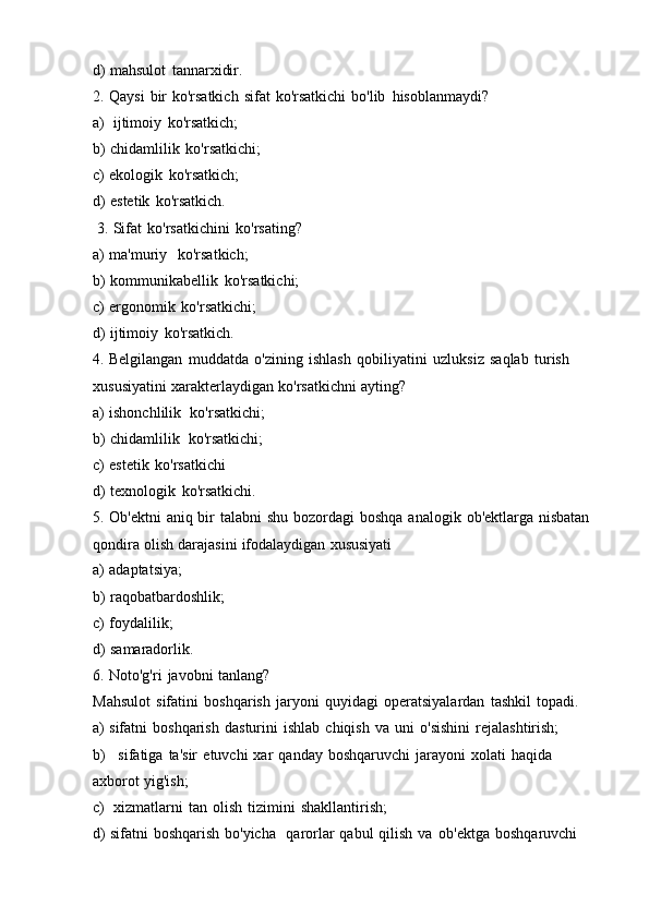 d) mahsulot   tannarxidir.
2. Qaysi   bir   ko'rsatkich   sifat   ko'rsatkichi   bo'lib   hisoblanmaydi?
a) ijtimoiy   ko'rsatkich;
b) chidamlilik   ko'rsatkichi;
c) ekologik   ko'rsatkich;
d) estetik   ko'rsatkich.
3. Sifat   ko'rsatkichini   ko'rsating?
a) ma'muriy   ko'rsatkich;
b) kommunikabellik   ko'rsatkichi;
c) ergonomik   ko'rsatkichi;
d) ijtimoiy   ko'rsatkich.
4. Belgilangan   muddatda   o'zining   ishlash   qobiliyatini   uzluksiz   saqlab   turish
xususiyatini   xarakterlaydigan   ko'rsatkichni   ayting?
a) ishonchlilik   ko'rsatkichi;
b) chidamlilik   ko'rsatkichi;
c) estetik   ko'rsatkichi
d) texnologik   ko'rsatkichi.
5. Ob'ektni   aniq   bir   talabni   shu   bozordagi   boshqa   analogik   ob'ektlarga   nisbatan
qondira   olish   darajasini   ifodalaydigan   xususiyati
a) adaptatsiya;
b) raqobatbardoshlik;
c) foydalilik;
d) samaradorlik.
6. Noto'g'ri   javobni   tanlang?
Mahsulot   sifatini   boshqarish   jaryoni   quyidagi   operatsiyalardan   tashkil   topadi.
a) sifatni   boshqarish   dasturini   ishlab   chiqish   va   uni   o'sishini   rejalashtirish;
b) sifatiga   ta'sir   etuvchi   xar   qanday   boshqaruvchi   jarayoni   xolati   haqida
axborot   yig'ish;
c) xizmatlarni   tan   olish   tizimini   shakllantirish;
d) sifatni   boshqarish   bo'yicha   qarorlar   qabul   qilish   va   ob'ektga   boshqaruvchi 