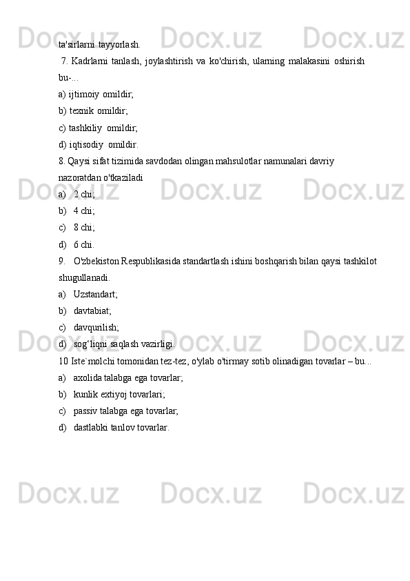 ta'sirlarni   tayyorlash.
7. Kadrlarni   tanlash,   joylashtirish   va   ko'chirish,   ularning   malakasini   oshirish
bu-...
a) ijtimoiy   omildir;
b) texnik   omildir;
c) tashkiliy   omildir;
d) iqtisodiy   omildir.
8. Qaysi sifat tizimida savdodan olingan mahsulotlar namunalari davriy 
nazoratdan   o'tkaziladi
a) 2   chi;
b) 4   chi;
c) 8   chi;
d) 6   chi.
9. O'zbekiston Respublikasida standartlash ishini boshqarish bilan qaysi tashkilot
shugullanadi.
a) Uzstandart;
b) davtabiat;
c) davqurilish;
d) sog‘liqni   saqlash   vazirligi.
10   Iste`molchi   tomonidan   tez-tez,   o'ylab   o'tirmay   sotib   olinadigan   tovarlar   –   bu...
a) axolida   talabga   ega   tovarlar;
b) kunlik   extiyoj   tovarlari;
c) passiv   talabga   ega   tovarlar;
d) dastlabki   tanlov   tovarlar. 