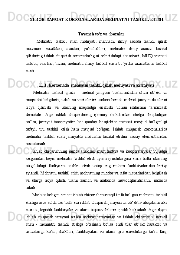 XI BOB.   SANOAT   KORXONALARIDA   MEHNATNI   TASHKIL   ETISH
Tayanch   so’z   va   iboralar .
Mehnatni   tashkil   etish   mohiyati,   mehnatni   ilmiy   asosda   tashkil   qilish
mazmuni,   vazifalari,   asoslari,   yo‘nalishlari,   mehnatni   ilmiy   asosda   tashkil
qilishning ishlab chiqarish samaradorligini oshirishdagi  ahamiyati, MITQ xizmati
tarkibi,   vazifasi,   tizimi,   mehnatni   ilmiy   tashkil   etish   bo‘yicha   xizmatlarni   tashkil
etish .
11.1.   Korxonada   mehnatni   tashkil   qilish   mohiyati   va   axamiyati
Mehnatni   tashkil   qilish   –   mehnat   jarayoni   boshlanishdan   oldin   ob‘ekt   va
maqsadni  belgilash, uslub va vositalarini tanlash hamda mehnat  jarayonida ularni
rioya   qilinishi   va   ularning   maqsadga   erishishi   uchun   ishlashini   ta‘minlash
demakdir.   Agar   ishlab   chiqarishning   ijtimoiy   shakllaridan   chetga   chiqiladigan
bo‘lsa,   jamiyat   taraqqiyotini   har   qanday   bosqichida   mehnat   mavjud   bo‘lganligi
tufayli   uni   tashkil   etish   ham   mavjud   bo‘lgan.   Ishlab   chiqarish   korxonalarida
mehnatni   tashkil   etish   jamiyatda   mehnatni   tashkil   etishni   asosiy   elementlaridan
hisoblanadi.
Ishlab   chiqarishning   jamoa   shakllari   manufaktura   va   kooperatsiyalar   vujudga
kelganidan   keyin   mehnatni   tashkil   etish   ayrim   ijrochilargina   emas   balki   ularning
birgalikdagi   faoliyatini   tashkil   etish   uning   eng   muhim   funktsiyalaridan   biriga
aylandi. Mehnatni tashkil etish mehnatning miqdor va sifat nisbatlaridan belgilash
va   ularga   rioya   qilish,   ularni   zamon   va   makonda   muvofiqlashtirishni   nazarda
tutadi.
Mashinalashgan sanoat ishlab chiqarish mustaqil toifa bo‘lgan mehnatni tashkil
etishga asos soldi. Bu toifa esa ishlab chiqarish jarayonida ob‘ektiv aloqalarni aks
ettiradi, tegishli funktsiyalar va ularni bajaruvchilarni ajratib ko‘rsatadi. Agar ilgari
ishlab   chiqarish   jarayoni   aslida   mehnat   jarayoniga   va   ishlab   chiqarishni   tashkil
etish   -   mehnatni   tashkil   etishga   o‘xshash   bo‘lsa   endi   ular   ob‘ekt   harakter   va
uslublariga   ko‘ra,   shakllari,   funktsiyalari   va   ularni   ijro   etuvchilarga   ko‘ra   farq 