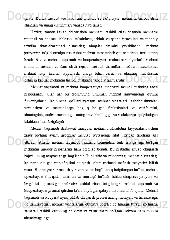 qiladi.  Bunda  mehnat  vositalari   xal   qiluvchi   ro‘l   o‘ynaydi,  mehnatni  tashkil   etish
shakllari   va uning elementlari   yanada rivojlanadi.
Hozirgi   zamon   ishlab   chiqarishda   mehnatni   tashkil   etish   deganda   mehnatni
muttasil   va   optimal   ishlashni   ta‘minlash,   ishlab   chiqarish   ijrochilari   va   moddiy
texnika   shart-sharoitlari   o‘rtasidagi   aloqalar   tizimini   yaxshilashni   mehnat
jarayonini to‘g‘ri amalga oshirishni  mehnat samaradorligini oshirishni tushunmoq
kerak.   Bunda   mehnat   taqsimoti   va   kooperatsiyasi,   mehnatni   me‘yorlash,   mehnat
intizomi,   mehnat   va   dam   olish   rejimi,   mehnat   sharoitlari,   mehnat   muxofazasi,
mehnat   haqi,   kadrlar   tayyorlash,   ularga   bilim   berish   va   ularning   malakasini
oshirish   kabilar   mehnatni tashkil   etishning   tarkibiy   qismlaridir.
Mehnat   taqsimoti   va   mehnat   kooperatsiyasi   mehnatni   tashkil   etishning   asosi
hisoblanadi.   Ular   har   bir   xodimning   umuman   mehnat   jarayonidagi   o‘rnini
funktsiyalarini   ko‘pincha   qo‘llanilayotgan   mehnat   vositalari,   asbob-uskunalar,
xom-ashyo   va   materiallarga   bog‘liq   bo‘lgan   funktsiyalari   va   vazifalarini,
shuningdek,   xodim   mehnatiga,   uning  murakkabligiga   va  malakasiga   qo‘yiladigan
talablarni   ham   belgilaydi.
Mehnat   taqsimoti   dastavval   muayyan   mehnat   mahsulotini   tayyoralash   uchun
zarur   bo‘lgan   ayrim   ijrochilar   mehnati   o‘rtasidagi   sifat   jixatdan   farqlarni   aks
ettiradi.   Ammo   mehnat   taqsimoti   ikkinchi   tomondan,   turli   sifatga   ega   bo‘lgan
mehnatni   miqdor   nisbatlarini   ham   belgilab   beradi.   Bu   nisbatlar   ishlab   chiqarish
hajmi, uning miqyoslariga bog‘liqdir. Turli sifat va miqdordagi mehnat o‘rtasidagi
ko‘rsatib   o‘tilgan   muvofiqlikni   aniqlash   uchun   mehnati   sarflash   me‘yorini   bilish
zarur. Bu me‘yor normalash yordamida nechog‘li aniq belgilangan bo‘lsa, mehnat
operatsiyasi   shu   qadar   samarali   va   mustaqil   bo‘ladi.   Ishlab   chiqarish   jarayoni   va
birgalikda   qilinadigan   mehnatni   tashkil   etish,   belgilangan   mehnat   taqsimoti   va
kooperatsiyasiga amal qilishni ta‘minlaydigan qatiiy intizomni talab qiladi. Mehnat
taqsimoti va kooperatsiyasi ishlab chiqarish protsessining mohiyati va harakteriga,
qo‘llanilayotgan mehnat  vositalariga ob‘ektiv bog‘liq bo‘lganiga tufayli  mehnatni
samarali   tashkil   etishning   ob‘ektiv   va   zarur   sharti   bo‘lgan   intizom   ham   muhim
ahamiyatga   ega. 