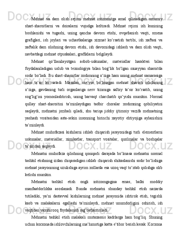 Mehnat   va   dam   olish   rejimi   mehnat   intizomitga   amal   qilinadigan   umumiy
shart-sharoitlarni   va   doiralarni   vujudga   keltiradi.   Mehnat   rejimi   ish   kunining
boshlanishi   va   tugashi,   uning   qancha   davom   etishi,   ovqatlanish   vaqti,   smena
grafiglari,   ish   joylari   va   uchastkalariga   xizmat   ko‘rsatish   tartibi,   ish   xaftasi   va
xaftalik   dam   olishning   davom   etishi,   ish   davomidagi   ishlash   va   dam   olish   vaqti,
navbatdagi mehnat   otpuskalari,   grafiklarni   belgilaydi.
Mehnat   qo‘llanilayotgan   asbob-uskunalar,   materiallar   harakteri   bilan
foydalaniladigan   uslub   va   texnologiya   bilan   bog‘lik   bo‘lgan   muayyan   sharoitda
sodir bo‘ladi. Bu shart-sharoitlar xodimning o‘ziga ham uning mehnat samarasiga
ham   ta‘sir   ko‘rsatadi.   Masalan,   me‘yor   bo‘lmagan   mehnat   sharoiti   ishchining
o‘ziga,   gavdaning   turli   organlariga   nerv   tizimiga   salbiy   ta‘sir   ko‘rsatib,   uning
sog‘lig‘ini   yomonlashtirish,   uning   barvaqt   charchatib   qo‘yishi   mumkin.   Normal
qullay   shart-sharoitini   ta‘minlaydigan   tadbir   choralar   xodimning   qobiliyatini
saqlaydi,   mehnatni   jozibali   qiladi,   shu   tariqa   jiddiy   ijtimoiy   vazifa   mehnatning
yashash   vositasidan   asta-sekin   insonning   birinchi   xayotiy   ehtiyojiga   aylanishini
ta‘minlaydi.
Mehnat   muhofazasi   kishilarni   ishlab   chiqarish   jarayonidagi   turli   elementlarni
uskunalar,   materiallar,   ximikatlar,   transport   vositalar,   qurilmalar   va   boshqalar
ta‘siridan   saqlaydi.
Mehnatni   muhofaza   qilishning   qoniqarli   darajada   bo‘lmasa   mehnatni   normal
tashkil etishning izdan chiqaradigan ishlab chiqarish shikaslanishi sodir bo‘lishiga
mehnat jarayonining uzulishiga ayrim xollarda esa uzoq vaqt to‘xtab qolishga olib
kelishi mumkin.
Mehnatni   tashkil   etish   ongli   intizomgagina   emas,   balki   moddiy
manfaatdorlikka   asoslanadi.   Bunda   mehnatni   shunday   tashkil   etish   nazarda
tutiladiki,   ya‘ni   dastavval   kishilarning   mehnat   jarayonida   ishtirok   etish,   tegishli
kasb   va   malakalarni   egallashi   ta‘minlaydi,   mehnat   unumdorligini   oshirish,   ish
vaqtidan yaxshirooq foydalanish   rag‘batlantiriladi.
Mehnatni   tashkil   etish   malakali   mutaxassis   kadrlarga   ham   bog‘liq.   Shuning
uchun   korxonada ishlovchilarning ma‘lumotiga   katta   e‘tibor   berish   kerak.   Korxona 