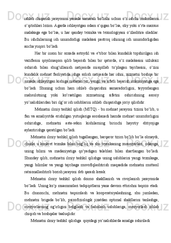 ishlab   chiqarish   jarayonini   yanada   samarali   bo‘lishi   uchun   o‘z   ishchi   xodimlarini
o‘qitishlari lozim. Agarda ishlayotgan odam o‘qigan bo‘lsa, oliy yoki o‘rta maxsus
malakaga   ega   bo‘lsa,   u   har   qanday   texnika   va   texnologiyani   o‘zlashtira   oladilar.
Bu   ishchilarning   ish   unumdorligi   malakasi   pastroq   ishining   ish   unumdorligidan
ancha   yuqori   bo‘ladi.
Har   bir   inson   bir   soxada   astoydil   va   e‘tibor   bilan   kundalik   topshirilgan   ish
vazifasini   qoyilmaqom   qilib   bajarish   bilan   bir   qatorda,   o‘z   malakasini   uzluksiz
oshirish   bilan   shug‘ullanish   natijasida   misqollab   to‘plagan   tajribasini,   o‘zini
kundalik mehnat  faoliyatida ishga solish  natijasida har ishni, xizmatni boshqa  bir
soxada ishlayotgan kishiga nisbatan tez, yengil va sifatli bajarish imkoniyatiga ega
bo‘ladi.   Shuning   uchun   ham   ishlab   chiqarishni   samaradorligini,   tayyorlangan
mahsulotning   yoki   ko‘rsatilgan   xizmatning   sifatini   oshirishning   asosiy
yo‘nalishlaridan   biri   ilg‘or   ish   uslublarini   ishlab   chiqarishga   joriy   qilishdir.
Mehnatni  ilmiy tashkil  qilish (MITQ) - bu mehnat  jarayoni  tizimi bo‘lib, u
fan va amaliyotda erishilgan yutuqlariga asoslanadi  hamda mehnat  unumdorligini
oshirishga,   mehnatni   asta-sekin   kishilarning   birinchi   hayotiy   ehtiyojiga
aylantirishga   qaratilgan   bo‘ladi.
Mehnatni ilmiy tashkil qilish tugallangan, barqaror tizim bo‘lib bo‘la olmaydi,
chunki u konkret  texnika bilan bog‘liq va shu texnikaning xususiyatlari, odamga,
uning   bilimi   va   madaniyatiga   qo‘yadigan   talablari   bilan   shartlangan   bo‘ladi.
Shunday  qilib,   mehnatni   ilmiy  tashkil   qilishga   uning   uslublarini   yangi   texnikaga,
yangi   bilimlar   va   yangi   tajribaga   muvofiqlashtirish   maqsadida   mehnatni   muttasil
ratsionallashtirib borish   jarayoni deb   qarash   kerak.
Mehnatni   ilmiy   tashkil   qilish   doimo   shakllanish   va   rivojlanish   jarayonida
bo‘ladi. Uning ko‘p muammolari tadqiqotlarni yana davom ettirishni taqozo etadi.
Bu   chunonchi,   mehnatni   taqsimlash   va   kooperatsiyalashning,   shu   jumladan,
mehnatni   brigada   bo‘lib,   psixofiziologik   jixatdan   optimal   shakllarini   tanlashga,
meoyorlarning   og‘irligini   belgilash   va   baholash   uslublariga,   meoyorlash   ishlab
chiqish va boshqalar taaluqlidir.
Mehnatni   ilmiy   tashkil   qilishga   quyidagi   yo‘nalishlarda   amalga   oshiriladi: 