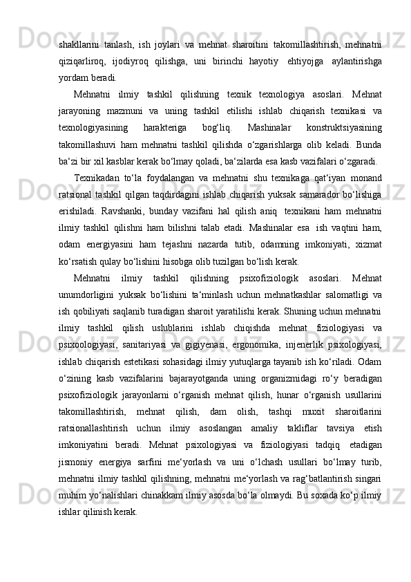 shakllarini   tanlash,   ish   joylari   va   mehnat   sharoitini   takomillashtirish,   mehnatni
qiziqarliroq,   ijodiyroq   qilishga,   uni   birinchi   hayotiy   ehtiyojga   aylantirishga
yordam   beradi.
Mehnatni   ilmiy   tashkil   qilishning   texnik   texnologiya   asoslari.   Mehnat
jarayoning   mazmuni   va   uning   tashkil   etilishi   ishlab   chiqarish   texnikasi   va
texnologiyasining   harakteriga   bog‘liq.   Mashinalar   konstruktsiyasining
takomillashuvi   ham   mehnatni   tashkil   qilishda   o‘zgarishlarga   olib   keladi.   Bunda
ba‘zi   bir   xil   kasblar   kerak   bo‘lmay   qoladi,   ba‘zilarda   esa   kasb   vazifalari   o‘zgaradi.
Texnikadan   to‘la   foydalangan   va   mehnatni   shu   texnikaga   qat‘iyan   monand
ratsional   tashkil   qilgan   taqdirdagini   ishlab   chiqarish   yuksak   samarador   bo‘lishiga
erishiladi.   Ravshanki,   bunday   vazifani   hal   qilish   aniq   texnikani   ham   mehnatni
ilmiy   tashkil   qilishni   ham   bilishni   talab   etadi.   Mashinalar   esa   ish   vaqtini   ham,
odam   energiyasini   ham   tejashni   nazarda   tutib,   odamning   imkoniyati,   xizmat
ko‘rsatish qulay   bo‘lishini   hisobga   olib   tuzilgan bo‘lish   kerak.
Mehnatni   ilmiy   tashkil   qilishning   psixofiziologik   asoslari.   Mehnat
unumdorligini   yuksak   bo‘lishini   ta‘minlash   uchun   mehnatkashlar   salomatligi   va
ish qobiliyati saqlanib turadigan sharoit yaratilishi kerak. Shuning uchun mehnatni
ilmiy   tashkil   qilish   uslublarini   ishlab   chiqishda   mehnat   fiziologiyasi   va
psixoologiyasi,   sanitariyasi   va   gigiyenasi,   ergonomika,   injenerlik   psixologiyasi,
ishlab chiqarish estetikasi sohasidagi ilmiy yutuqlarga tayanib ish ko‘riladi. Odam
o‘zining   kasb   vazifalarini   bajarayotganda   uning   organizmidagi   ro‘y   beradigan
psixofiziologik   jarayonlarni   o‘rganish   mehnat   qilish,   hunar   o‘rganish   usullarini
takomillashtirish,   mehnat   qilish,   dam   olish,   tashqi   muxit   sharoitlarini
ratsionallashtirish   uchun   ilmiy   asoslangan   amaliy   takliflar   tavsiya   etish
imkoniyatini   beradi.   Mehnat   psixologiyasi   va   fiziologiyasi   tadqiq   etadigan
jismoniy   energiya   sarfini   me‘yorlash   va   uni   o‘lchash   usullari   bo‘lmay   turib,
mehnatni ilmiy tashkil qilishning, mehnatni me‘yorlash va rag‘batlantirish singari
muhim yo‘nalishlari chinakkam ilmiy asosda bo‘la olmaydi. Bu soxada ko‘p ilmiy
ishlar   qilinish   kerak. 