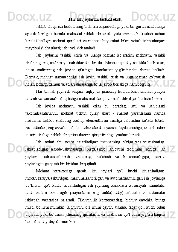 11.2   Ish   joylarini   tashkil   etish.
Ishlab chiqarish hududining bitta ish bajaruvchiga yoki bir guruh ishchilarga
ajratib   berilgan   hamda   mahsulot   ishlab   chiqarish   yoki   xizmat   ko‘rsatish   uchun
kerakli   bo‘lgan   mehnat   qurollari   va   mehnat   buyumlari   bilan   yetarli   ta‘minlangan
maydoni (uchastkasi)   ish   joyi,   deb ataladi.
Ish   joylarini   tashkil   etish   va   ularga   xizmat   ko‘rsatish   mehnatni   tashkil
etishning   eng   muhim   yo‘nalishlaridan   biridir.   Mehnat   qanday   shaklda   bo‘lmasin,
doim   xodimning   ish   joyida   qiladigan   harakatlar   yig‘indisidan   iborat   bo‘ladi.
Demak,   mehnat   samaradorligi   ish   joyini   tashkil   etish   va   unga   xizmat   ko‘rsatish
holati   hozirgi   zamon talablari   darajasiga   to‘la   javob   berishiga   ham   bog‘liq.
Har   bir   ish   joyi   ish   vaqtini,   aqliy   va   jismoniy   kuchni   kam   sarflab,   yuqori
unumli   va   samarali   ish   qilishga   maksimal   darajada   moslashtirilgan   bo‘lishi   lozim.
Ish   joyida   mehnatni   tashkil   etish   bu   boradagi   usul   va   uslublarni
takomillashtirishni,   mehnat   uchun   qulay   shart   -   sharoit   yaratilishini   hamda
mehnatni   tashkil   etishning   boshqa   elementlarini   amalga   oshirishni   ko‘zda   tutadi.
Bu tadbirlar, eng avvalo, asbob - uskunalardan yaxshi foydalanishga, unumli ishni
ta‘min etishga,   ishlab   chiqarish   davrini   qisqartirishga   yordam   beradi.
Ish   joylari   shu   yerda   bajariladigan   mehnatning   o‘ziga   xos   xususiyatiga,
ishlatiladigan   asbob-uskunalarga,   birgalashib   ishlovchi   xodimlar   soniga,   ish
joylarini   ixtisoslashtirish   darajasiga,   ko‘chish   va   ko‘chmasligiga,   qaerda
joylashganiga qarab   bir-biridan   farq   qiladi.
Mehnat   xarakteriga   qarab,   ish   joylari   qo‘l   kuchi   ishlatiladigan,
mexanizatsiyalashtirilgan, mashinalashtirilgan va avtomatlashtirilgan ish joylariga
bo‘linadi.   qo‘l   kuchi   ishlatiladigan   ish   joyining   xarakterli   xususiyati   shundaki,
unda   xodim   texnologik   jarayonlarni   eng   sodda(oddiy)   asboblar   va   uskunalar
ishlatish   vositasida   bajaradi.   Tikuvchilik   korxonasidagi   bichuv   qaychisi   bunga
misol bo‘lishi mumkin. Bichuvchi o‘z ishini qaychi ushlab, faqat qo‘l kuchi bilan
bajaradi yoki bo‘lmasa jihozning qismlarini va uzellarini qo‘l bilan yig‘ish haqida
ham   shunday   deyish   mumkin. 