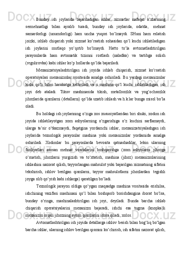 Bunday   ish   joylarida   bajariladigan   ishlar,   xizmatlar   nafaqat   o‘zlarining
sermehnatligi   bilan   ajralib   turadi,   bunday   ish   joylarida,   odatda,   mehnat
samardorligi   (unumdorligi)   ham   uncha   yuqori   bo‘lmaydi.   SHuni   ham   eslatish
joizki,  ishlab  chiqarish  yoki  xizmat  ko‘rsatish   sohasidan   qo‘l  kuchi  ishlatiladigan
ish   joylarini   mutlaqo   yo‘qotib   bo‘lmaydi.   Hatto   to‘la   avtomatlashtirilgan
jarayonlarda   ham   avtomatik   tizimni   rostlash   (naladka)   va   tartibga   solish
(regulirovka)   kabi   ishlar   ko‘p   hollarda   qo‘lda bajariladi.
Mexanizatsiyalashtirilgan   ish   joyida   ishlab   chiqarish,   xizmat   ko‘rsatish
operatsiyalari  mexanizmlar  vositasida  amalga oshiriladi. Bu yerdagi  mexanizmlar
kishi   qo‘li   bilan   harakatga   keltiriladi   va   u   mashina-qo‘l   kuchi   ishlatiladigan   ish
joyi   deb   ataladi.   Tikuv   mashinasida   tikish,   metallsozlik   va   yog‘ochsozlik
jihozlarida qismlarni (detallarni) qo‘lda uzatib ishlash va h.k.lar bunga misol bo‘la
oladi.
Bu holdagi ish joylarining o‘ziga xos xususiyatlaridan biri shuki, xodim ish
joyida   ishlatilayotgan   xom   ashyolarning   o‘zgarishiga   o‘z   kuchini   sarflamaydi,
ularga   ta‘sir   o‘tkazmaydi,   faqatgina   yordamchi   ishlar,   mexanizatsiyalashgan   ish
joylarida   texnologik   jarayonlar   mashina   yoki   mexanizmlar   yordamida   amalga
oshiriladi.   Xodimlar   bu   jarayonlarda   bevosita   qatnashadilar,   lekin   ularning
faoliyatlari   asosan   mehnat   vositalarini   boshqarishga   (xom   ashyolarni   jihozga
o‘rnatish,   jihozlarni   yurgizish   va   to‘xtatish,   mashina   (jihoz)   mexanizmlarining
ishlashini nazorat qilish, tayyorlangan mahsulot yoki bajarilgan xizmatning sifatini
tekshirish,   ishlov   berilgan   qismlarni,   tayyor   mahsulotlarni   jihozlardan   tegishli
joyga   olib   qo‘yish   kabi   ishlarga)   qaratilgan   bo‘ladi.
Texnologik   jarayon   oldiga   qo‘ygan   maqsadga   mashina   vositasida   erishilsa,
ishchining   vazifasi   mashinani   qo‘l   bilan   boshqarib   borishdangina   iborat   bo‘lsa,
bunday   o‘ringa,   mashinalashtirilgan   ish   joyi,   deyiladi.   Bunda   barcha   ishlab
chiqarish   operatsiyalarini   mexanizm   bajaradi,   ishchi   esa   tugma   (knopka)li
mexanizm   orqali   jihozning ayrim   qismlarini   idora   qiladi,   xolos.
Avtomatlashtirilgan ish joyida detallarga ishlov berish bilan bog‘liq bo‘lgan
barcha   ishlar,   ularning   ishlov   berilgan qismini   ko‘chirish,   ish   sifatini   nazorat   qilish,