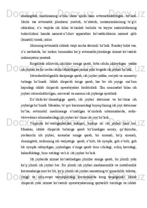 shuningdek,   mashinaning   o‘zini   idora   qilish   ham   avtomatlashtirilgan   bo‘ladi.
Ishchi   esa   avtomatik   jihozlarni   yuritish,   to‘xtatish,   mexanizmlarining   to‘g‘ri
ishlashini,   o‘z   vaqtida   ish   bilan   ta‘minlab   turilishi   va   tayyor   mahsulotlarning
tushirilishini   hamda   nazorat-o‘lchov   apparatlari   ko‘rsatkichlarini   nazorat   qilib
(kuzatib)   turadi,   xolos.
Jihozning avtomatik ishlash vaqti ancha davomli bo‘ladi. Bunday holat esa,
o‘z   navbatida,   bir   xodim   tomonidan   ko‘p   avtomatik-jihozlarga   xizmat   ko‘rsatish
imkoniyatini   yaratadi.
Birgalikda   ishlovchi   ishchilar   soniga   qarab,   bitta   ishchi   ishlaydigan   yakka
ish   joylari   va   bir   necha   ishchi   ishlaydigan jamoa   yoki   brigada   ish   joylari   bo‘ladi.
Ixtisoslashtirilganlik darajasiga qarab, ish joylari yakka, seriyali va ommaviy
turlarga   bo‘linadi.   Ishlab   chiqarish   turiga   qarab,   har   bir   ish   joyiga   ma‘lum
hajmdagi   ishlab   chiqarish   operatsiyalari   biriktiriladi.   Shu   munosabat   bilan   ish
joylari   ixtisoslashtirilgan,   universal va   maxsus   ish joylariga   ajratiladi.
Ko‘chish-ko‘chmasligiga   qarab,   ish   joylari   statsionar   va   ko‘chma   ish
joylariga bo‘linadi. Masalan, to‘quv korxonasidagi buyoqchining ish joyi statsionar
bo‘lsa,   avtomobil   mashinasiga   o‘rnatilgan   ta‘mirlash   ustaxonalarida,   radio-
televedenie   ishxonalaridagi   ish   joylari   ko‘chma   ish   joyi bo‘ladi.
Yuqorida   ko‘rsatilganlaridan   tashqari,   boshqa   xil   ish   joylari   ham   bor.
Masalan,   ishlab   chiqarish   turlariga   qarab   bo‘linadigan   asosiy,   qo‘shimcha,
yordamchi   ish   joylari,   smenalar   soniga   qarab,   bir   smenali,   ko‘p   smenali,
shuningdek, xodimning ish vaziyatiga   qarab, o‘tirib, tik oyoqda, goh o‘tirib, goh
tik   oyoqda   ishlaydigan,   joylashgan   o‘rniga   qarab   bino   ichidagi,   ochiq   havodagi,
balandlikdagi,   bino   ostidagi va   h.k.   ish   joylari bo‘ladi.
Ish   joylarida   xizmat   ko‘rsatiladigan   jihozlar   soniga   qarab,   bir   jihozli   yoki
ko‘p   jihozli   ish   joylari   bor.   Bir   jihozli   ish   joylari   mashinasozlik   va   metallsozlik
korxonalariga mos bo‘lib, ko‘p jihozli ish joylari sanoatning to‘qimachilik, trikotaj,
yengil   va   oziq-ovqat   tarmoqlaridagi   korxonalarda   keng   tarqalgandir.   Ishlab
chiqarish   yoki   xizmat   ko‘rsatish   operatsiyalarining   qaytarilib   turishiga   va   ishlab 