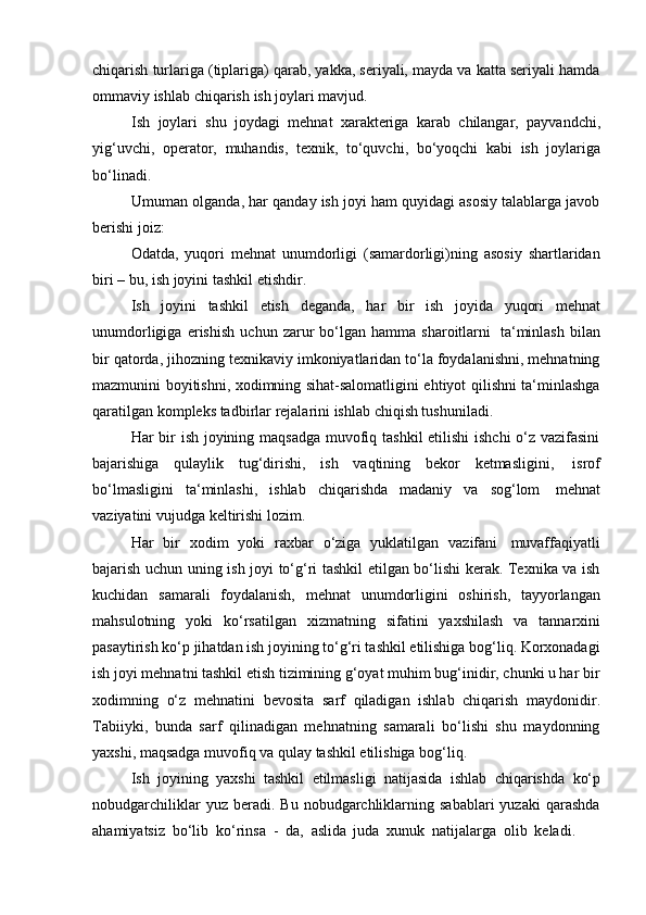 chiqarish turlariga (tiplariga) qarab, yakka, seriyali, mayda va katta seriyali hamda
ommaviy   ishlab   chiqarish   ish   joylari mavjud.
Ish   joylari   shu   joydagi   mehnat   xarakteriga   karab   chilangar,   payvandchi,
yig‘uvchi,   operator,   muhandis,   texnik,   to‘quvchi,   bo‘yoqchi   kabi   ish   joylariga
bo‘linadi.
Umuman olganda, har qanday ish joyi ham quyidagi asosiy talablarga javob
berishi joiz:
Odatda,   yuqori   mehnat   unumdorligi   (samardorligi)ning   asosiy   shartlaridan
biri –   bu,   ish   joyini tashkil   etishdir.
Ish   joyini   tashkil   etish   deganda,   har   bir   ish   joyida   yuqori   mehnat
unumdorligiga   erishish   uchun   zarur   bo‘lgan   hamma  sharoitlarni   ta‘minlash   bilan
bir qatorda, jihozning texnikaviy imkoniyatlaridan to‘la foydalanishni, mehnatning
mazmunini boyitishni, xodimning sihat-salomatligini ehtiyot qilishni ta‘minlashga
qaratilgan   kompleks tadbirlar   rejalarini ishlab   chiqish tushuniladi.
Har bir  ish joyining maqsadga  muvofiq tashkil  etilishi  ishchi  o‘z vazifasini
bajarishiga   qulaylik   tug‘dirishi,   ish   vaqtining   bekor   ketmasligini,   isrof
bo‘lmasligini   ta‘minlashi,   ishlab   chiqarishda   madaniy   va   sog‘lom   mehnat
vaziyatini   vujudga keltirishi   lozim.
Har   bir   xodim   yoki   raxbar   o‘ziga   yuklatilgan   vazifani   muvaffaqiyatli
bajarish uchun uning ish joyi to‘g‘ri tashkil etilgan bo‘lishi kerak. Texnika va ish
kuchidan   samarali   foydalanish,   mehnat   unumdorligini   oshirish,   tayyorlangan
mahsulotning   yoki   ko‘rsatilgan   xizmatning   sifatini   yaxshilash   va   tannarxini
pasaytirish ko‘p jihatdan ish joyining to‘g‘ri tashkil etilishiga bog‘liq. Korxonadagi
ish joyi mehnatni tashkil etish tizimining g‘oyat muhim bug‘inidir, chunki u har bir
xodimning   o‘z   mehnatini   bevosita   sarf   qiladigan   ishlab   chiqarish   maydonidir.
Tabiiyki,   bunda   sarf   qilinadigan   mehnatning   samarali   bo‘lishi   shu   maydonning
yaxshi,   maqsadga   muvofiq va   qulay   tashkil   etilishiga   bog‘liq.
Ish   joyining   yaxshi   tashkil   etilmasligi   natijasida   ishlab   chiqarishda   ko‘p
nobudgarchiliklar  yuz  beradi.  Bu   nobudgarchliklarning  sabablari  yuzaki   qarashda
ahamiyatsiz   bo‘lib   ko‘rinsa   -   da,   aslida   juda   xunuk   natijalarga   olib   keladi. 