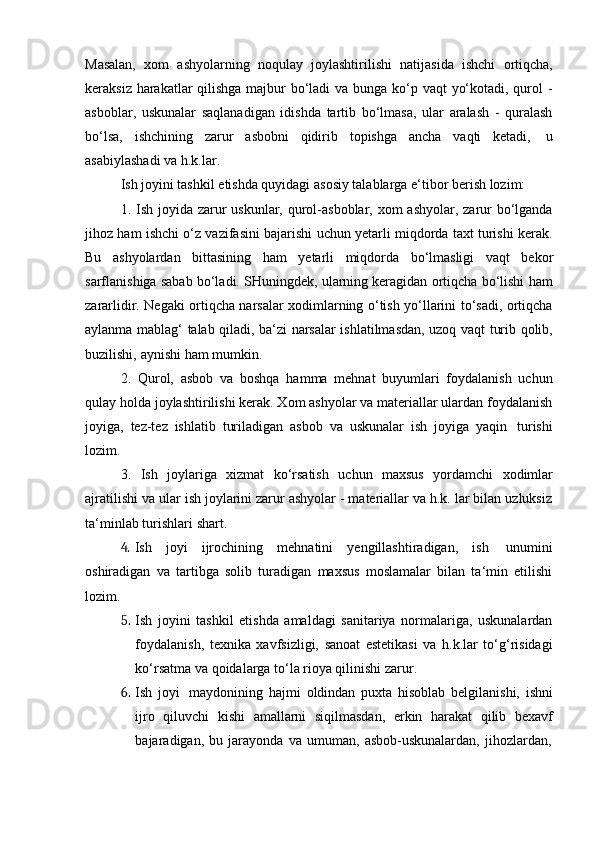 Masalan,   xom   ashyolarning   noqulay   joylashtirilishi   natijasida   ishchi   ortiqcha,
keraksiz harakatlar qilishga majbur bo‘ladi  va bunga ko‘p vaqt  yo‘kotadi, qurol -
asboblar,   uskunalar   saqlanadigan   idishda   tartib   bo‘lmasa,   ular   aralash   -   quralash
bo‘lsa,   ishchining   zarur   asbobni   qidirib   topishga   ancha   vaqti   ketadi,   u
asabiylashadi   va   h.k.lar.
Ish   joyini   tashkil   etishda   quyidagi   asosiy   talablarga   e‘tibor   berish   lozim:
1. Ish joyida zarur  uskunlar, qurol-asboblar, xom  ashyolar, zarur  bo‘lganda
jihoz ham ishchi o‘z vazifasini bajarishi uchun yetarli miqdorda taxt turishi kerak.
Bu   ashyolardan   bittasining   ham   yetarli   miqdorda   bo‘lmasligi   vaqt   bekor
sarflanishiga sabab bo‘ladi. SHuningdek, ularning keragidan ortiqcha bo‘lishi ham
zararlidir. Negaki ortiqcha narsalar xodimlarning o‘tish yo‘llarini to‘sadi, ortiqcha
aylanma mablag‘ talab qiladi, ba‘zi narsalar ishlatilmasdan, uzoq vaqt turib qolib,
buzilishi,   aynishi   ham   mumkin.
2. Qurol,   asbob   va   boshqa   hamma   mehnat   buyumlari   foydalanish   uchun
qulay holda joylashtirilishi kerak. Xom ashyolar va materiallar ulardan foydalanish
joyiga,   tez-tez   ishlatib   turiladigan   asbob   va   uskunalar   ish   joyiga   yaqin   turishi
lozim.
3. Ish   joylariga   xizmat   ko‘rsatish   uchun   maxsus   yordamchi   xodimlar
ajratilishi va ular ish joylarini zarur ashyolar - materiallar va h.k. lar bilan uzluksiz
ta‘minlab   turishlari   shart.
4. Ish   joyi   ijrochining   mehnatini   yengillashtiradigan,   ish   unumini
oshiradigan   va   tartibga   solib   turadigan   maxsus   moslamalar   bilan   ta‘min   etilishi
lozim.
5. Ish   joyini   tashkil   etishda   amaldagi   sanitariya   normalariga,   uskunalardan
foydalanish,   texnika   xavfsizligi,   sanoat   estetikasi   va   h.k.lar   to‘g‘risidagi
ko‘rsatma va   qoidalarga to‘la   rioya qilinishi zarur.
6. Ish   joyi   maydonining   hajmi   oldindan   puxta   hisoblab   belgilanishi,   ishni
ijro   qiluvchi   kishi   amallarni   siqilmasdan,   erkin   harakat   qilib   bexavf
bajaradigan,   bu   jarayonda   va   umuman,   asbob-uskunalardan,   jihozlardan,
