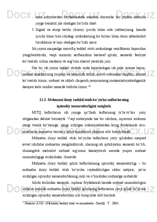 xom   ashyolardan   foydalanishda   maydon   doirasida   bir   joydan   ikkinchi
joyga   bemalol   jila   oladigan   bo‘lishi   shart.
7. Signal   va   aloqa   tartibi   (tizimi)   ijrochi   bilan   usta   (rahbar)ning   hamda
ijrochi bilan tsex ichidagi xodimlarning bir-birlari bilan doim xabarlashib
turishlarini   ta‘min   etadigan bo‘lishi   zarur.
Ish joyini maqsadga muvofiq tashkil etish xodimlarga vazifalarini bajarishni
yengillashtirishi,   vaqti   unumsiz   sarflanishini   bartaraf   qilishi,   samarali   faoliyat
ko‘rsatishi   uchun   madaniy   va   sog‘lom   sharoit   yaratishi joiz.
Har  bir  ish  joyini  tashkil  etishda  unda  bajariladigan ish  yoki   xizmat  hajmi,
mehnat amallarining miqdori va bajarilish tartibi, asbob-uskunalar miqdori, xizmat
ko‘rsatish tizimi, mehnat va ishlab chiqarish jarayonining mexanizatsiyalashganlik
darajasi   kabi   omillar   nazarda   tutilishi lozim.   12
11.3. Mehnatni ilmiy tashkil etish bo’yicha tadbirlarning
iqtisodiy samaradorligini   aniqlash.
MITQ   tadbirlarini   ish   joyiga   qo‘llash   tadbirining   to‘la-to‘kis   joriy
etilganidan dalolat  bermaydi. Vaqt  mobaynida har  bir  ishchini,  injenerni  xodimni
yangi   texnik   ko‘lamiga,   yangi   ochilgan   imkoniyatlaridan   keng   foydalanish   siru-
asrorlarini ommaviy   tarzda   o‘qituv-tanishtiruv   ishlarini olib   borish   kerak.
Mehnatni   ilmiy   tashkil   etish   bo‘yicha   tadbirlarni   joriy   qilishdan   maqsad
avval ishchilar mehnatini yangilashtirish, ularning ish qobiliyatini samarali bo‘lib,
shuningdek   mahsulot   mehnat   sig‘imini   kamaytirish   asosida   yuqori   mehnat
unumdorligiga   erishishdan  iboratdir.
Mehnatni   ilmiy   tashkil   qilish   tadbirlarining   iqtisodiy   samaradorligi   –   bu
mehnatni   ilmiy   tashkil   etish   bo‘yicha   rejalashtirilgan   ishlar   natijasi,   ya‘ni
erishilgan   iqtisodiy   samaradorlikning   jonli   va   o‘tmishdan   mehnatga   nisbatidir.
Ishchi kuchidan samarali, oqilona foydalanish hamda mehnat unumdorligini
oshirish asosida mehnatni ilmiy tashkil qilishning tadbirlarini joriy qilish bo‘yicha
erishilgan iqtisodiy   samaradorlikni uch bosqichda   olib boriladi.
12  
Nazarov   A.SH.   «Mehnatni   tashkil   etish   va   normalash».   Darslik   .   T.:   2004