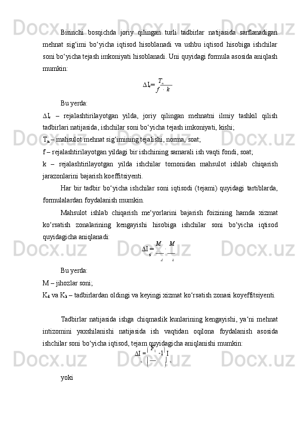 F	
КBirinchi   bosqichda   joriy   qilingan   turli   tadbirlar   natijasida   sarflanadigan
mehnat   sig‘imi   bo‘yicha   iqtisod   hisoblanadi   va   ushbu   iqtisod   hisobiga   ishchilar
soni bo‘yicha tejash imkoniyati hisoblanadi. Uni quyidagi formula asosida aniqlash
mumkin:
Bu yerda:  I
s = Т
n
f      k
 I
s   –   rejalashtirilayotgan   yilda,   joriy   qilingan   mehnatni   ilmiy   tashkil   qilish
tadbirlari   natijasida,   ishchilar   soni   bo‘yicha   tejash imkoniyati,   kishi;
T
n   –   mahsulot   mehnat   sig‘imining   tejalishi,   norma,   soat;
f   –   rejalashtirilayotgan   yildagi   bir   ishchining   samarali   ish   vaqti   fondi,   soat;
k   –   rejalashtirilayotgan   yilda   ishchilar   tomonidan   mahsulot   ishlab   chiqarish
jarazonlarini   bajarish   koeffitsiyenti.
Har   bir   tadbir   bo‘yicha   ishchilar   soni   iqtisodi   (tejami)   quyidagi   tartiblarda,
formulalardan foydalanish   mumkin.
Mahsulot   ishlab   chiqarish   me‘yorlarini   bajarish   foizining   hamda   xizmat
ko‘rsatish   zonalarining   kengayishi   hisobiga   ishchilar   soni   bo‘yicha   iqtisod
quyidagicha   aniqlanadi:
 I   =   М  
   М	
s
d k
Bu yerda:
M   –   jihozlar   soni;
K
d   va   K
k   –   tadbirlardan   oldingi   va   keyingi   xizmat   ko‘rsatish   zonasi   koyeffitsiyenti.
Tadbirlar   natijasida   ishga   chiqmaslik   kunlarining   kengayishi,   ya‘ni   mehnat
intizomini   yaxshilanishi   natijasida   ish   vaqtidan   oqilona   foydalanish   asosida
ishchilar   soni bo‘yicha   iqtisod,   tejam   quyidagicha   aniqlanishi mumkin:	
I =	 F1
 1 I	
s  	 s
 
yoki	
К