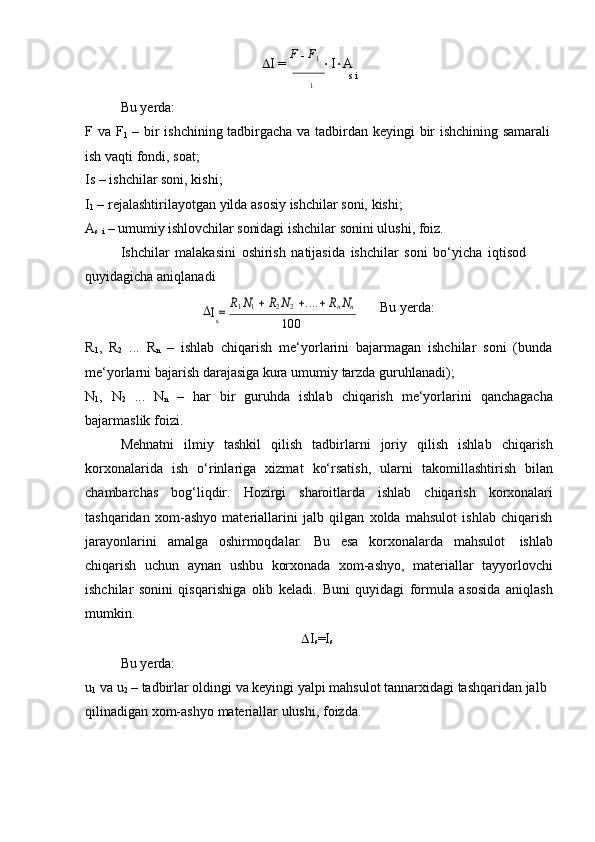  I   =   F  
   F
1  
 I  A
s   i1
Bu yerda:
F   va   F
1   –   bir   ishchining   tadbirgacha   va   tadbirdan   keyingi   bir   ishchining   samarali
ish vaqti   fondi,   soat;
Is   –   ishchilar   soni,   kishi;
I
1   –   rejalashtirilayotgan   yilda   asosiy   ishchilar   soni,   kishi;
A
s  
i   –   umumiy   ishlovchilar   sonidagi   ishchilar   sonini   ulushi,   foiz.
Ishchilar   malakasini   oshirish   natijasida   ishchilar   soni   bo‘yicha   iqtisod  
quyidagicha   aniqlanadi	
I = 
R1 N1  R2 N2 ....	 Rn Nn
Bu   yerda:
s
100
R
1 ,   R
2   ...   R
n   –   ishlab   chiqarish   me‘yorlarini   bajarmagan   ishchilar   soni   (bunda
me‘yorlarni   bajarish   darajasiga   kura   umumiy   tarzda   guruhlanadi);
N
1 ,   N
2   ...   N
n   –   har   bir   guruhda   ishlab   chiqarish   me‘yorlarini   qanchagacha
bajarmaslik foizi.
Mehnatni   ilmiy   tashkil   qilish   tadbirlarni   joriy   qilish   ishlab   chiqarish
korxonalarida   ish   o‘rinlariga   xizmat   ko‘rsatish,   ularni   takomillashtirish   bilan
chambarchas   bog‘liqdir.   Hozirgi   sharoitlarda   ishlab   chiqarish   korxonalari
tashqaridan   xom-ashyo   materiallarini   jalb   qilgan   xolda   mahsulot   ishlab   chiqarish
jarayonlarini   amalga   oshirmoqdalar.   Bu   esa   korxonalarda   mahsulot   ishlab
chiqarish   uchun   aynan   ushbu   korxonada   xom-ashyo,   materiallar   tayyorlovchi
ishchilar   sonini   qisqarishiga   olib   keladi.   Buni   quyidagi   formula   asosida   aniqlash
mumkin.
Bu yerda:  I
s =I
s
u
1  va u
2  – tadbirlar oldingi va keyingi   yalpi mahsulot tannarxidagi tashqaridan jalb  
qilinadigan   xom-ashyo   materiallar   ulushi,   foizda.	
s	F 