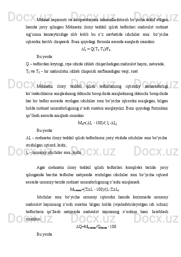 Mehnat taqsimoti va kooperatsiyani takomillashtirish bo‘yicha taklif etilgan
hamda   joriy   qilingan   Mehnatni   ilmiy   tashkil   qilish   tadbirlari   mahsulot   mehnat
sig‘imini   kamaytirishga   olib   kelib   bu   o‘z   navbatida   ishchilar   soni   bo‘yicha
iqtisodni   kiritib   chiqaradi.   Buni   quyidagi   formula   asosida   aniqlash   mumkin:
 I
s   = Q(T
1 -T
2 )/F
k
Bu yerda:
Q – tadbirdan keyingi, reja ishida ishlab chiqariladigan mahsulot hajmi, naturada;
T
1   va   T
2   –   bir   mahsulotni   ishlab   chiqarish   sarflanadigan   vaqt,   soat.
Mehnatni   ilmiy   tashkil   qilish   tadbirlarinng   iqtisodiy   samaradorligi
ko‘rsakichlarini aniqlashning ikkinchi bosqichida aniqlashning ikkinchi bosqichida
har   bir   tadbir   asosida   erishgan   ishchilar   soni   bo‘yicha   iqtisodni   aniqlagan,   bilgan
holda mehnat unumdorligining o‘sish suratini aniqlaymiz. Buni quyidagi formulani
qo‘llash asosida   aniqlash   mumkin:
M
u =(  I
s    100)/(   I
s -  I
c)
Bu yerda:
 I
s   –   mehnatni   ilmiy   tashkil   qilish   tadbirlarini   joriy   etishda   ishchilar   soni   bo‘yicha  
erishilgan iqtisod,   kishi;
I
s   – umumiy   ishchilar   soni,   kishi.
Agar   mehnatni   ilmiy   tashkil   qilish   tadbirlari   kompleks   tarzda   joriy
qilinganda   barcha   tadbirlar   natijasida   erishilgan   ishchilar   soni   bo‘yicha   iqtisod
asosida   umumiy   tarzda   mehnat   unumdorligining   o‘sishi   aniqlanadi:
M
u.unum =(  I
s    100)/(I
s -  I
c)
Ishchilar   soni   bo‘yicha   umumiy   iqtisodni   hamda   korxonada   umumiy
mahsulot   hajmining   o‘sish   suratini   bilgan   holda   (rejalashtirilayotgan   ish   uchun)
tadbirlarni   qo‘llash   natijasida   mahsulot   xajmining   o‘sishini   ham   hisoblash
mumkin:
Bu yerda:  Q=M
u.unum /Q
umum  100 