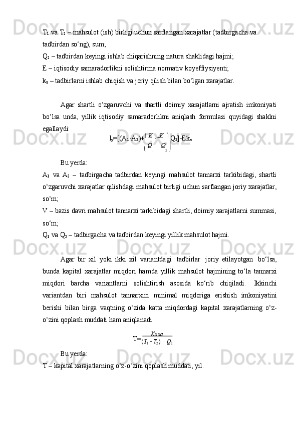 T
1   va   T
2   –   mahsulot   (ish)   birligi   uchun   sarflangan   xarajatlar   (tadbirgacha   va  
tadbirdan   so‘ng),   sum;
Q
2  – tadbirdan keyingi ishlab chiqarishning natura shaklidagi hajmi;
E   –   iqtisodiy   samaradorlikni   solishtirma   normativ   koyeffiysiyenti;  
k
x   –   tadbirlarni   ishlab   chiqish   va   joriy   qilish   bilan   bo‘lgan   xarajatlar.
Agar   shartli   o‘zgaruvchi   va   shartli   doimiy   xarajatlarni   ajratish   imkoniyati
bo‘lsa   unda,   yillik   iqtisodiy   samaradorlikni   aniqlash   formulasi   quyidagi   shaklni
egallaydi:
I
y =[(A
1 -A
2 )+   
V  
      V  
  
Q
2 ]-Ek
x		Q	Q
Bu yerda:		1	2 
A
1   va   A
2   –   tadbirgacha   tadbirdan   keyingi   mahsulot   tannarxi   tarkibidagi,   shartli
o‘zgaruvchi xarajatlar qilishdagi mahsulot birligi uchun sarflangan joriy xarajatlar,
so‘m;
V – bazis davri mahsulot tannarxi tarkibidagi shartli, doimiy xarajatlarni summasi,
so‘m;
Q
1   va   Q
2   –   tadbirgacha   va   tadbirdan   keyingi   yillik   mahsulot   hajmi.
Agar   bir   xil   yoki   ikki   xil   variantdagi   tadbirlar   joriy   etilayotgan   bo‘lsa,
bunda   kapital   xarajatlar   miqdori   hamda   yillik   mahsulot   hajmining   to‘la   tannarxi
miqdori   barcha   variantlarni   solishtirish   asosida   ko‘rib   chiqiladi.   Ikkinchi
variantdan   biri   mahsulot   tannarxini   minimal   miqdoriga   erishish   imkoniyatini
berishi   bilan   birga   vaqtning   o‘zida   katta   miqdordagi   kapital   xarajatlarning   o‘z-
o‘zini qoplash   muddati   ham   aniqlanadi:
T= Kхха	
(Т1  Т2 )  Q2
Bu yerda:
T   –   kapital   xarajatlarning   o‘z-o‘zini   qoplash   muddati,   yil. 