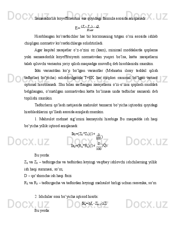 Samaradorlik   koyeffitsentini   esa   quyidagi   formula   asosida   aniqlanadi:E=	 (T1  Т 2 )  Q2	Кxаr
Hisoblangan   ko‘rsatkichlar   har   bir   korxonaning   tutgan   o‘rni   asosida   ishlab
chiqilgan normativ   ko‘rsatkichlarga   solishtiriladi.
Agar   kapital   xarajatlar   o‘z-o‘zini   oz   (kam),   minimal   moddalarda   qoplama
yoki   samaradorlik   koyeffitsiyenti   normativdan   yuqori   bo‘lsa,   katta   xarajatlarni
talab   qiluvchi   variantni   joriy   qilish   maqsadga   muvofiq   deb   hisoblanishi   mumkin.
Ikki   variantdan   ko‘p   bo‘lgan   variantlar   (Mehnatni   ilmiy   tashkil   qilish
tadbirlari   bo‘yicha)   solishtirilganda   T+EK   har   miqdori   minimal   bo‘lgan   variant
optimal hisoblanadi. Shu bilan sarflangan xarajatlarni o‘zi-o‘zini qoplash muddati
belgilangan,   o‘rnatilgan   normativdan   katta   bo‘lmasa   unda   tadbirlar   samarali   deb
topilishi mumkin.
Tadbirlarni qo‘lash natijasida mahsulot tannarxi bo‘yicha iqtisodni quyidagi
hisoblashlarini qo‘llash asosida aniqlash mumkin.
1. Mahsulot   mehnat   sig‘imini   kamayishi   hisobiga   Bu   maqsadda   ish   haqi
bo‘yicha   yillik   iqtisod   aniqlanadi:
Ik
1 =(Z
1 *Z
2 )(1+	
D 	 )	100
Bu yerda: Ik
2 =(R
1 *R
2 )(1+
D )Q	2	
100
Z
1   va   Z
2   –   tadbirgacha   va   tadbirdan   keyingi   vaqtbay   ishlovchi   ishchilarning   yillik  
ish haqi   summasi,   so‘m;
D   –   qo‘shimcha   ish   haqi foizi
R
1   va   R
2   –   tadbirgacha   va   tadbirdan   keyingi   mahsulot   birligi   uchun   rassenka,   so‘m
2. Ishchilar   soni   bo‘yicha   iqtisod   hisobi:
Ik
z =  I
s  Z
o‘r -  Z
Bu yerda: 