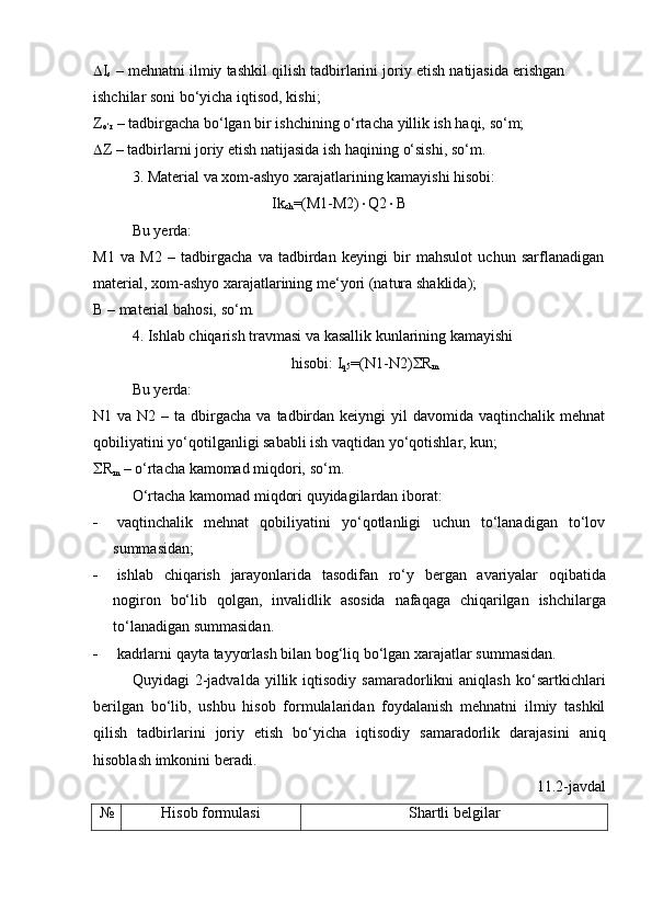  I
s   –   mehnatni   ilmiy   tashkil   qilish   tadbirlarini   joriy   etish   natijasida   erishgan  
ishchilar   soni   bo‘yicha iqtisod,   kishi;
Z
o‘r   –   tadbirgacha   bo‘lgan   bir   ishchining   o‘rtacha   yillik   ish   haqi,   so‘m;
 Z   –   tadbirlarni   joriy   etish   natijasida   ish   haqining   o‘sishi,   so‘m.
3. Material   va   xom-ashyo   xarajatlarining   kamayishi   hisobi:
Ik
ch =(M1-M2)  Q2  B
Bu yerda:
M1   va   M2   –   tadbirgacha   va   tadbirdan   keyingi   bir   mahsulot   uchun   sarflanadigan  
material,   xom-ashyo xarajatlarining   me‘yori (natura   shaklida);
B   –   material   bahosi,   so‘m.
4. Ishlab   chiqarish   travmasi   va   kasallik   kunlarining   kamayishi  
hisobi:   I
q5 =(N1-N2)  R
m
Bu yerda:
N1 va  N2  – ta  dbirgacha  va  tadbirdan  keiyngi   yil   davomida  vaqtinchalik mehnat
qobiliyatini   yo‘qotilganligi   sababli ish   vaqtidan yo‘qotishlar,   kun;
 R
m   –   o‘rtacha   kamomad miqdori,   so‘m.
O‘rtacha   kamomad   miqdori   quyidagilardan   iborat:
 vaqtinchalik   mehnat   qobiliyatini   yo‘qotlanligi   uchun   to‘lanadigan   to‘lov
summasidan;
 ishlab   chiqarish   jarayonlarida   tasodifan   ro‘y   bergan   avariyalar   oqibatida
nogiron   bo‘lib   qolgan,   invalidlik   asosida   nafaqaga   chiqarilgan   ishchilarga
to‘lanadigan summasidan.
 kadrlarni   qayta   tayyorlash   bilan   bog‘liq   bo‘lgan   xarajatlar   summasidan.
Quyidagi   2-jadvalda   yillik   iqtisodiy   samaradorlikni   aniqlash   ko‘sartkichlari
berilgan   bo‘lib,   ushbu   hisob   formulalaridan   foydalanish   mehnatni   ilmiy   tashkil
qilish   tadbirlarini   joriy   etish   bo‘yicha   iqtisodiy   samaradorlik   darajasini   aniq
hisoblash   imkonini   beradi.
11.2-javdal
№ Hisob   formulasi Shartli   belgilar 