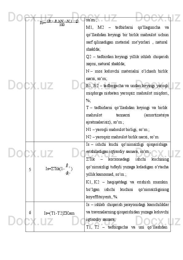 Ib=	 (B1  B2 )(N1  N2 )  Q2	100so‘m.;
M1, M2 – tadbirlarni qo‘llaguncha va
qo‘llashdan   keyingi   bir   birlik   mahsulot   uchun
sarf   qilinadigan   metarial   me‘yorlari   ,   natural
shaklda;
Q2   –   tadbirdan   keyingi   yillik   ishlab   chiqarish
xajmi,   natural   shaklda;
N   –   mos   keluvchi   materialni   o‘lchash   birlik
narxi,   so‘m;
B1,   B2   –   tadbirgacha   va   undan   keyingi   yaroqli
miqdorga   nisbatan   yaroqsiz   mahsulot   miqdori,
%;
T   –   tadbirlarni   qo‘llashdan   keyingi   va   birlik
mahsulot tannarxi (amortizatsiya
ajratmalarisiz),   so‘m.;
N1   –   yaroqli   mahsulot   birligi,   so‘m.;
N2   –   yaroqsiz   mahsulot   birlik   narxi,   so‘m.
Is   –   ishchi   kuchi   qo‘nimsizligi   qisqarishiga
erishiladigan   iqtisodiy   samara,   so‘m.;
 Tik – korxonadagi ishchi kuchining
5 Is=  Tik(1-   Ê  
2  
)
Ê
1 qo‘nimsizligi   tufayli   yuzaga   keladigan   o‘rtacha
yillik   kamomad,   so‘m.;
K1,   K2   –   haqiqatdagi   va   erishish   mumkin
bo‘lgan ishchi kuchini qo‘nimsizligining
koyeffitsiyenti,   %.
6
Is=(T1-T2)  Kam Is   –   ishlab   chiqarish   jarayonidagi   kamchiliklar
va travmalarning qisqarishidan yuzaga keluvchi
iqtisodiy   samara;
T1,   T2     –     tadbirgacha     va     uni     qo‘llashdan 