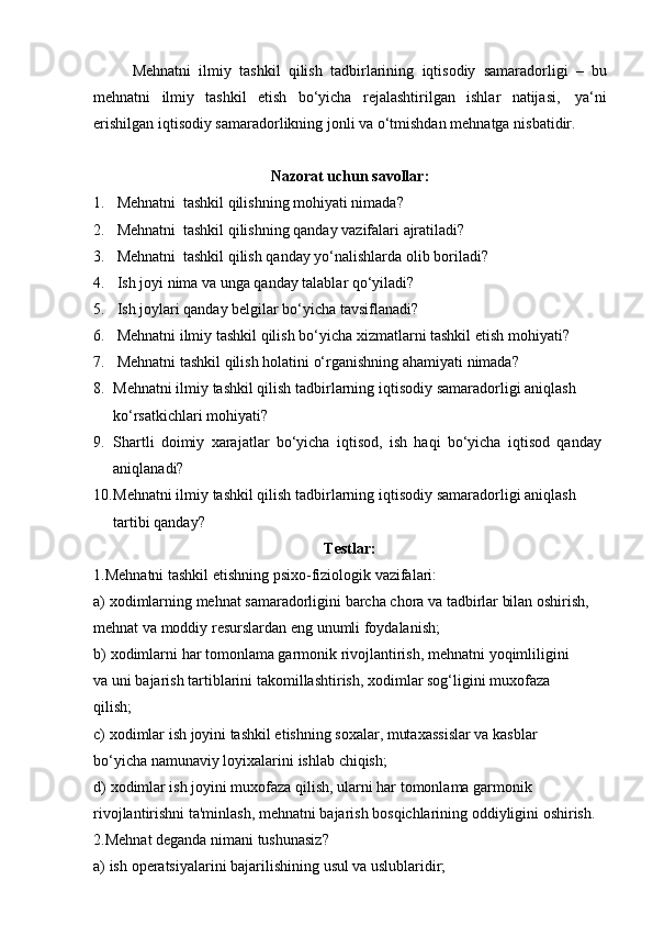 Mehnatni   ilmiy   tashkil   qilish   tadbirlarining   iqtisodiy   samaradorligi   –   bu
mehnatni   ilmiy   tashkil   etish   bo‘yicha   rejalashtirilgan   ishlar   natijasi,   ya‘ni
erishilgan   iqtisodiy   samaradorlikning   jonli   va   o‘tmishdan   mehnatga   nisbatidir.
Nazorat   uchun   savollar:
1. Mehnatni   tashkil   qilishning   mohiyati   nimada?
2. Mehnatni   tashkil   qilishning   qanday   vazifalari   ajratiladi?
3. Mehnatni   tashkil   qilish   qanday   yo‘nalishlarda   olib   boriladi?
4. Ish   joyi   nima   va   unga   qanday   talablar   qo‘yiladi?
5. Ish   joylari   qanday   belgilar   bo‘yicha   tavsiflanadi?
6. Mehnatni   ilmiy   tashkil   qilish   bo‘yicha   xizmatlarni   tashkil   etish   mohiyati?
7. Mehnatni   tashkil   qilish   holatini   o‘rganishning   ahamiyati   nimada?
8. Mehnatni   ilmiy   tashkil   qilish   tadbirlarning   iqtisodiy   samaradorligi   aniqlash  
ko‘rsatkichlari mohiyati?
9. Shartli   doimiy   xarajatlar   bo‘yicha   iqtisod,   ish   haqi   bo‘yicha   iqtisod   qanday  
aniqlanadi?
10. Mehnatni   ilmiy   tashkil   qilish   tadbirlarning   iqtisodiy   samaradorligi   aniqlash  
tartibi   qanday?
Testlar:
1.Mehnatni   tashkil   etishning   psixo-fiziologik   vazifalari:
a) xodimlarning mehnat samaradorligini barcha chora va tadbirlar bilan oshirish,
mehnat va moddiy   resurslardan   eng   unumli foydalanish;
b) xodimlarni   har   tomonlama   garmonik   rivojlantirish,   mehnatni   yoqimliligini  
va   uni   bajarish   tartiblarini   takomillashtirish,   xodimlar   sog‘ligini   muxofaza  
qilish;
c) xodimlar ish joyini tashkil etishning soxalar, mutaxassislar va kasblar 
bo‘yicha   namunaviy   loyixalarini   ishlab   chiqish;
d) xodimlar ish joyini muxofaza qilish, ularni har tomonlama garmonik  
rivojlantirishni ta'minlash, mehnatni bajarish bosqichlarining oddiyligini oshirish.
2.Mehnat   deganda   nimani   tushunasiz?
a) ish   operatsiyalarini   bajarilishining   usul   va   uslublaridir; 