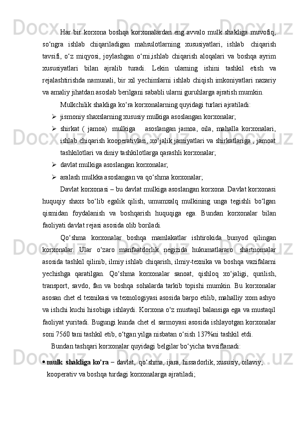 Har   bir  korxona  boshqa   korxonalardan  eng  avvalo   mulk  shakliga  muvofiq,
so‘ngra   ishlab   chiqariladigan   mahsulotlarning   xususiyatlari,   ishlab   chiqarish
tavsifi,   o‘z   miqyosi,   joylashgan   o‘rni,ishlab   chiqarish   aloqalari   va   boshqa   ayrim
xususiyatlari   bilan   ajralib   turadi.   Lekin   ularning   ishini   tashkil   etish   va
rejalashtirishda  namunali,   bir  xil  yechimlarni  ishlab chiqish  imkoniyatlari  nazariy
va   amaliy   jihatdan   asoslab berilgani   sababli   ularni   guruhlarga   ajratish   mumkin.
Mulkchilik   shakliga   ko‘ra   korxonalarning   quyidagi   turlari   ajratiladi:
 jismoniy   shaxslarning   xususiy   mulkiga   asoslangan   korxonalar;
 shirkat   (   jamoa)   mulkiga       asoslangan   jamoa,   oila,   mahalla   korxonalari,
ishlab chiqarish kooperativlari,   xo‘jalik jamiyatlari va shirkatlariga , jamoat
tashkilotlari va   diniy   tashkilotlarga   qarashli korxonalar;
 davlat   mulkiga   asoslangan   korxonalar;
 aralash   mulkka   asoslangan   va   qo‘shma   korxonalar;
Davlat korxonasi – bu davlat mulkiga asoslangan korxona. Davlat korxonasi
huquqiy   shaxs   bo‘lib   egalik   qilish,   umumxalq   mulkining   unga   tegishli   bo‘lgan
qismidan   foydalanish   va   boshqarish   huquqiga   ega.   Bundan   korxonalar   bilan
faoliyati   davlat   rejasi   asosida   olib boriladi.
Qo‘shma   korxonalar   boshqa   mamlakatlar   ishtirokida   bunyod   qilingan
korxonalar.   Ular   o‘zaro   manfaatdorlik   negizida   hukumatlararo   shartnomalar
asosida  tashkil  qilinib, ilmiy ishlab chiqarish, ilmiy-texnika va boshqa vazifalarni
yechishga   qaratilgan.   Qo‘shma   korxonalar   sanoat,   qishloq   xo‘jaligi,   qurilish,
transport,   savdo,   fan   va   boshqa   sohalarda   tarkib   topishi   mumkin.   Bu   korxonalar
asosan chet el texnikasi va texnologiyasi asosida barpo etilib, mahalliy xom ashyo
va ishchi kuchi hisobiga ishlaydi. Korxona o‘z mustaqil balansiga ega va mustaqil
faoliyat yuritadi. Bugungi kunda chet el sarmoyasi asosida ishlayotgan korxonalar
soni   7560   tani tashkil   etib,   o‘tgan   yilga   nisbatan   o‘sish 137%ni   tashkil etdi.
Bundan   tashqari   korxonalar   quyidagi   belgilar   bo‘yicha   tavsiflanadi:
 mulk   shakliga   ko’ra   −   davlat,   qo‘shma,   ijara,   hissadorlik,   xususiy,   oilaviy,  
kooperativ   va   boshqa   turdagi   korxonalarga   ajratiladi; 