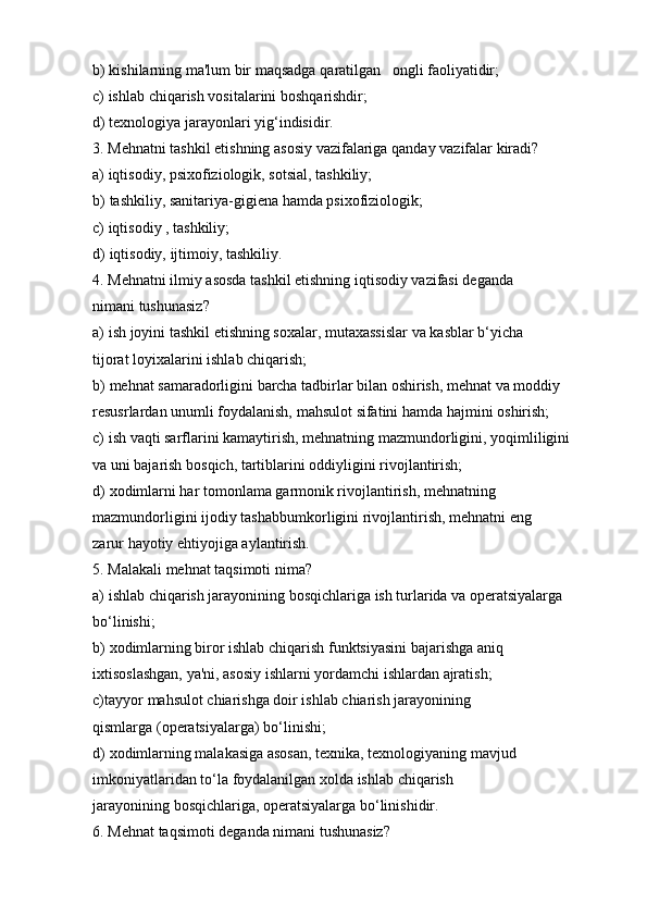b) kishilarning   ma'lum   bir   maqsadga   qaratilgan ongli   faoliyatidir;
c) ishlab   chiqarish   vositalarini   boshqarishdir;
d) texnologiya   jarayonlari   yig‘indisidir.
3. Mehnatni   tashkil   etishning   asosiy   vazifalariga   qanday   vazifalar   kiradi?
a) iqtisodiy,   psixofiziologik,   sotsial,   tashkiliy;
b) tashkiliy,   sanitariya-gigiena   hamda   psixofiziologik;
c) iqtisodiy   ,   tashkiliy;
d) iqtisodiy,   ijtimoiy,   tashkiliy.
4. Mehnatni ilmiy asosda tashkil etishning iqtisodiy vazifasi deganda 
nimani   tushunasiz?
a) ish   joyini   tashkil   etishning   soxalar,   mutaxassislar   va   kasblar   b‘yicha  
tijorat   loyixalarini   ishlab   chiqarish;
b) mehnat samaradorligini barcha tadbirlar bilan oshirish, mehnat va moddiy
resusrlardan   unumli   foydalanish,   mahsulot   sifatini   hamda   hajmini   oshirish;
c) ish   vaqti   sarflarini   kamaytirish,   mehnatning   mazmundorligini,   yoqimliligini  
va   uni bajarish   bosqich,   tartiblarini   oddiyligini rivojlantirish;
d) xodimlarni har   tomonlama garmonik rivojlantirish, mehnatning  
mazmundorligini   ijodiy   tashabbumkorligini   rivojlantirish,   mehnatni   eng  
zarur   hayotiy   ehtiyojiga aylantirish.
5. Malakali   mehnat   taqsimoti   nima?
a) ishlab chiqarish jarayonining bosqichlariga ish turlarida va operatsiyalarga
bo‘linishi;
b) xodimlarning   biror   ishlab   chiqarish   funktsiyasini   bajarishga   aniq  
ixtisoslashgan,   ya'ni,   asosiy   ishlarni   yordamchi   ishlardan   ajratish;
c) tayyor   mahsulot   chiarishga   doir   ishlab   chiarish   jarayonining  
qismlarga   (operatsiyalarga)   bo‘linishi;
d) xodimlarning malakasiga asosan, texnika, texnologiyaning mavjud  
imkoniyatlaridan   to‘la   foydalanilgan   xolda   ishlab   chiqarish  
jarayonining   bosqichlariga,   operatsiyalarga   bo‘linishidir.
6. Mehnat   taqsimoti   deganda   nimani   tushunasiz?