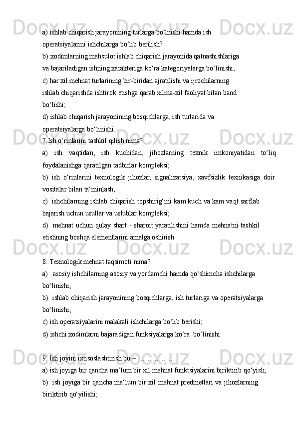 a) ishlab chiqarish jarayonining turlarga bo‘lnishi hamda ish 
operatsiyalarini   ishchilarga   bo‘lib   berilish?
b) xodimlarning mahsulot ishlab chiqarish jarayonida qatnashishlariga 
va   bajariladigan   ishning   xarakteriga   ko‘ra   kategoriyalarga   bo‘linishi;
c) har xil mehnat turlarining bir-biridan ajratilishi va ijrochilarning 
ishlab   chiqarishda   ishtirok   etishga   qarab   xilma-xil   faoliyat   bilan   band  
bo‘lishi;
d) ishlab chiqarish jarayonining bosqichlarga, ish turlarida va 
operatsiyalarga   bo‘linishi.
7. Ish   o‘rinlarini   tashkil   qilish   nima?
a) ish vaqtidan, ish kuchidan, jihozlarning texnik imkoniyatidan to‘liq
foydalanishga qaratilgan   tadbirlar   kompleksi;
b) ish   o‘rinlarini   texnologik   jihozlar,   signalizatsiya,   xavfsizlik   texnikasiga   doir
vositalar   bilan   ta‘minlash;
c) ishchilarning   ishlab   chiqarish   topshirig‘ini   kam   kuch   va   kam   vaqt   sarflab  
bajarish uchun   usullar   va   uslublar kompleksi;
d) mehnat   uchun   qulay   shart   -   sharoit   yaratilishini   hamda   mehnatni   tashkil  
etishning   boshqa   elementlarini   amalga oshirish.
8. Texnologik   mehnat   taqsimoti   nima?
a) asosiy   ishchilarning   asosiy   va   yordamchi   hamda   qo‘shimcha   ishchilarga  
bo‘linishi;
b) ishlab   chiqarish   jarayonining   bosqichlarga,   ish   turlariga   va   operatsiyalarga  
bo‘linishi;
c) ish   operatsiyalarini   malakali   ishchilarga   bo‘lib   berishi;
d) ishchi   xodimlarni   bajaradigan   funksiyalarga   ko‘ra   bo‘linishi.
9. Ish   joyini   ixtisoslashtirish   bu –   ...................
a) ish   joyiga   bir   qancha   ma‘lum   bir   xil   mehnat   funktsiyalarini   biriktirib   qo‘yish;
b) ish   joyiga   bir   qancha   ma‘lum   bir   xil   mehnat   predmetlari   va   jihozlarning  
biriktirib   qo‘yilishi; 