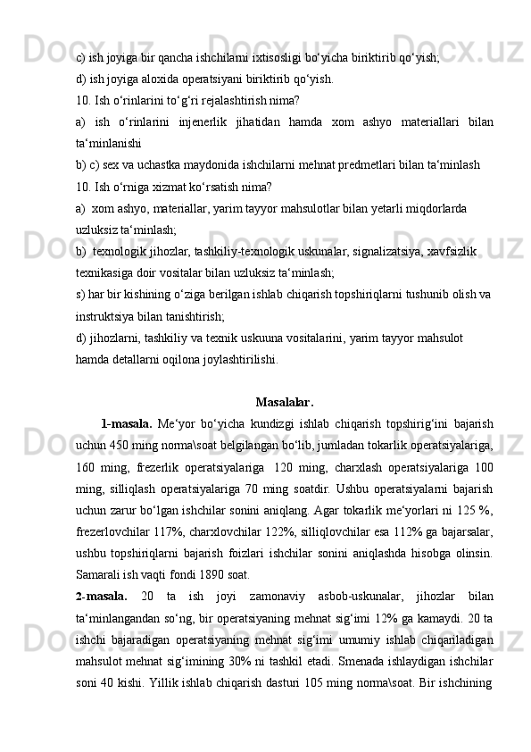 c) ish   joyiga   bir   qancha   ishchilarni   ixtisosligi   bo‘yicha   biriktirib   qo‘yish;
d) ish   joyiga   aloxida   operatsiyani   biriktirib   qo‘yish.
10. Ish   o‘rinlarini   to‘g‘ri   rejalashtirish   nima?
a) ish o‘rinlarini injenerlik jihatidan hamda xom ashyo materiallari bilan
ta‘minlanishi
b) c)   sex   va   uchastka   maydonida   ishchilarni   mehnat   predmetlari   bilan   ta‘minlash
10.   Ish   o‘rniga   xizmat ko‘rsatish   nima?
a) xom   ashyo,   materiallar,   yarim   tayyor   mahsulotlar   bilan   yetarli   miqdorlarda  
uzluksiz   ta‘minlash;
b) texnologik   jihozlar,   tashkiliy-texnologik   uskunalar,   signalizatsiya,   xavfsizlik  
texnikasiga   doir   vositalar   bilan   uzluksiz   ta‘minlash;
s)   har   bir kishining   o‘ziga   berilgan   ishlab   chiqarish   topshiriqlarni   tushunib   olish   va  
instruktsiya   bilan   tanishtirish;
d)   jihozlarni,   tashkiliy   va   texnik   uskuuna   vositalarini,   yarim   tayyor   mahsulot  
hamda   detallarni oqilona joylashtirilishi.
Masalalar.
1-masala.   Me‘yor   bo‘yicha   kundizgi   ishlab   chiqarish   topshirig‘ini   bajarish
uchun 450 ming norma\soat belgilangan bo‘lib, jumladan tokarlik operatsiyalariga,
160   ming,   frezerlik   operatsiyalariga   120   ming,   charxlash   operatsiyalariga   100
ming,   silliqlash   operatsiyalariga   70   ming   soatdir.   Ushbu   operatsiyalarni   bajarish
uchun zarur bo‘lgan ishchilar sonini aniqlang. Agar tokarlik me‘yorlari ni 125 %,
frezerlovchilar 117%, charxlovchilar 122%, silliqlovchilar esa 112% ga bajarsalar,
ushbu   topshiriqlarni   bajarish   foizlari   ishchilar   sonini   aniqlashda   hisobga   olinsin.
Samarali ish vaqti   fondi   1890   soat.
2- masala.   20   ta   ish   joyi   zamonaviy   asbob-uskunalar,   jihozlar   bilan
ta‘minlangandan so‘ng, bir operatsiyaning mehnat sig‘imi 12% ga kamaydi. 20 ta
ishchi   bajaradigan   operatsiyaning   mehnat   sig‘imi   umumiy   ishlab   chiqariladigan
mahsulot mehnat sig‘imining 30% ni tashkil etadi. Smenada ishlaydigan ishchilar
soni   40   kishi.   Yillik   ishlab   chiqarish   dasturi   105   ming   norma\soat.   Bir   ishchining 