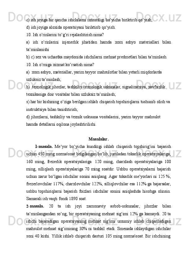 c) ish   joyiga   bir   qancha   ishchilarni   ixtisosligi   bo‘yicha   biriktirib   qo‘yish;
d) ish   joyiga   aloxida   operatsiyani   biriktirib   qo‘yish.
10. Ish   o‘rinlarini   to‘g‘ri   rejalashtirish   nima?
a) ish o‘rinlarini injenerlik jihatidan hamda xom ashyo materiallari bilan
ta‘minlanishi
b) c)   sex   va   uchastka   maydonida   ishchilarni   mehnat   predmetlari   bilan   ta‘minlash
10.   Ish   o‘rniga   xizmat ko‘rsatish   nima?
a) xom   ashyo,   materiallar,   yarim   tayyor   mahsulotlar   bilan   yetarli   miqdorlarda  
uzluksiz   ta‘minlash;
b) texnologik   jihozlar,   tashkiliy-texnologik   uskunalar,   signalizatsiya,   xavfsizlik  
texnikasiga   doir   vositalar   bilan   uzluksiz   ta‘minlash;
s)   har   bir kishining   o‘ziga   berilgan   ishlab   chiqarish   topshiriqlarni   tushunib   olish   va  
instruktsiya   bilan   tanishtirish;
d)   jihozlarni,   tashkiliy   va   texnik   uskuuna   vositalarini,   yarim   tayyor   mahsulot  
hamda   detallarni oqilona joylashtirilishi.
Masalalar.
1-masala.   Me‘yor   bo‘yicha   kundizgi   ishlab   chiqarish   topshirig‘ini   bajarish
uchun 450 ming norma\soat belgilangan bo‘lib, jumladan tokarlik operatsiyalariga,
160   ming,   frezerlik   operatsiyalariga   120   ming,   charxlash   operatsiyalariga   100
ming,   silliqlash   operatsiyalariga   70   ming   soatdir.   Ushbu   operatsiyalarni   bajarish
uchun zarur bo‘lgan ishchilar sonini aniqlang. Agar tokarlik me‘yorlari ni 125 %,
frezerlovchilar 117%, charxlovchilar 122%, silliqlovchilar esa 112% ga bajarsalar,
ushbu   topshiriqlarni   bajarish   foizlari   ishchilar   sonini   aniqlashda   hisobga   olinsin.
Samarali ish vaqti   fondi   1890   soat.
2- masala.   20   ta   ish   joyi   zamonaviy   asbob-uskunalar,   jihozlar   bilan
ta‘minlangandan so‘ng, bir operatsiyaning mehnat sig‘imi 12% ga kamaydi. 20 ta
ishchi   bajaradigan   operatsiyaning   mehnat   sig‘imi   umumiy   ishlab   chiqariladigan
mahsulot mehnat sig‘imining 30% ni tashkil etadi. Smenada ishlaydigan ishchilar
soni   40   kishi.   Yillik   ishlab   chiqarish   dasturi   105   ming   norma\soat.   Bir   ishchining