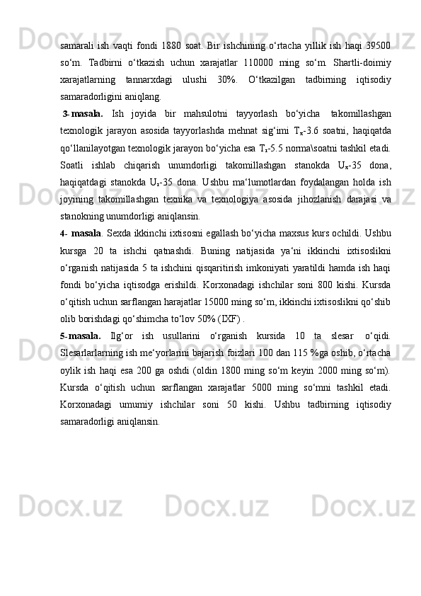 samarali   ish   vaqti   fondi   1880   soat.   Bir   ishchining   o‘rtacha   yillik   ish   haqi   39500
so‘m.   Tadbirni   o‘tkazish   uchun   xarajatlar   110000   ming   so‘m.   Shartli-doimiy
xarajatlarning   tannarxdagi   ulushi   30%.   O‘tkazilgan   tadbirning   iqtisodiy
samaradorligini aniqlang.
3- masala.   Ish   joyida   bir   mahsulotni   tayyorlash   bo‘yicha   takomillashgan
texnologik   jarayon   asosida   tayyorlashda   mehnat   sig‘imi   T
x -3.6   soatni,   haqiqatda
qo‘llanilayotgan texnologik jarayon bo‘yicha esa T
r -5.5 norma\soatni tashkil etadi.
Soatli   ishlab   chiqarish   unumdorligi   takomillashgan   stanokda   U
x -35   dona,
haqiqatdagi   stanokda   U
r -35   dona.   Ushbu   ma‘lumotlardan   foydalangan   holda   ish
joyining   takomillashgan   texnika   va   texnologiya   asosida   jihozlanish   darajasi   va
stanokning unumdorligi   aniqlansin.
4- masala . Sexda ikkinchi ixtisosni egallash bo‘yicha maxsus kurs ochildi. Ushbu
kursga   20   ta   ishchi   qatnashdi.   Buning   natijasida   ya‘ni   ikkinchi   ixtisoslikni
o‘rganish natijasida 5 ta ishchini  qisqaritirish imkoniyati yaratildi hamda ish haqi
fondi   bo‘yicha   iqtisodga   erishildi.   Korxonadagi   ishchilar   soni   800   kishi.   Kursda
o‘qitish uchun sarflangan harajatlar 15000 ming so‘m, ikkinchi ixtisoslikni qo‘shib
olib   borishdagi   qo‘shimcha to‘lov   50%   (IXF) .
5- masala.   Ilg‘or   ish   usullarini   o‘rganish   kursida   10   ta   slesar   o‘qidi.
Slesarlarlarning ish me‘yorlarini bajarish foizlari 100 dan 115 %ga oshib, o‘rtacha
oylik   ish   haqi   esa   200   ga   oshdi   (oldin   1800   ming   so‘m   keyin   2000   ming   so‘m).
Kursda   o‘qitish   uchun   sarflangan   xarajatlar   5000   ming   so‘mni   tashkil   etadi.
Korxonadagi   umumiy   ishchilar   soni   50   kishi.   Ushbu   tadbirning   iqtisodiy
samaradorligi aniqlansin. 