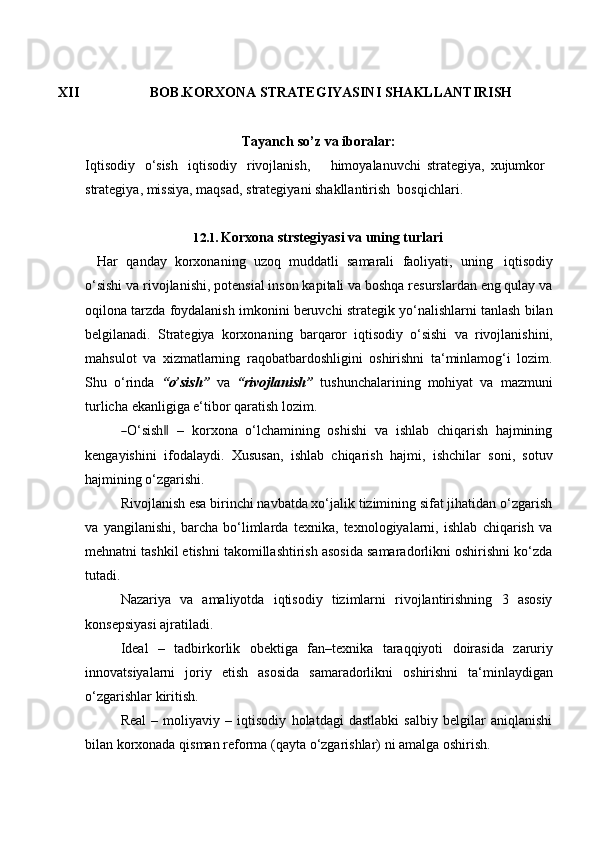 XII BOB.KORXONA   STRATEGIYASINI   SHAKLLANTIRISH
Tayanch   so’z   va   iboralar:
Iqtisodiy   o‘sish iqtisodiy   rivojlanish, himoyalanuvchi   strategiya,   xujumkor  
strategiya, missiya, maqsad,   strategiyani shakllantirish   bosqichlari.
12.1. Korxona   strstegiyasi   va   uning   turlari
Har   qanday   korxonaning   uzoq   muddatli   samarali   faoliyati,   uning   iqtisodiy
o‘sishi va rivojlanishi, potensial inson kapitali va boshqa resurslardan eng qulay va
oqilona tarzda foydalanish imkonini beruvchi strategik yo‘nalishlarni tanlash bilan
belgilanadi.   Strategiya   korxonaning   barqaror   iqtisodiy   o‘sishi   va   rivojlanishini,
mahsulot   va   xizmatlarning   raqobatbardoshligini   oshirishni   ta‘minlamog‘i   lozim.
Shu   o‘rinda   “o’sish”   va   “rivojlanish”   tushunchalarining   mohiyat   va   mazmuni
turlicha   ekanligiga e‘tibor   qaratish   lozim.―
O ‘ si s h	‖     –    k o r x o na    o ‘ lc h a m ini n g    o sh i s hi    va    i s h l a b    c h i qa r i sh    ha j m in in g
kengayishini   ifodalaydi.   Xususan,   ishlab   chiqarish   hajmi,   ishchilar   soni,   sotuv
hajmining o‘zgarishi.
Rivojlanish esa birinchi navbatda xo‘jalik tizimining sifat jihatidan o‘zgarish
va   yangilanishi,   barcha   bo‘limlarda   texnika,   texnologiyalarni,   ishlab   chiqarish   va
mehnatni tashkil etishni takomillashtirish asosida samaradorlikni oshirishni ko‘zda
tutadi.
Nazariya   va   amaliyotda   iqtisodiy   tizimlarni   rivojlantirishning   3   asosiy
konsepsiyasi ajratiladi.
Ideal   –   tadbirkorlik   obektiga   fan–texnika   taraqqiyoti   doirasida   zaruriy
innovatsiyalarni   joriy   etish   asosida   samaradorlikni   oshirishni   ta‘minlaydigan
o‘zgarishlar   kiritish.
Real   –   moliyaviy   –   iqtisodiy   holatdagi   dastlabki   salbiy   belgilar   aniqlanishi
bilan   korxonada   qisman reforma   (qayta   o‘zgarishlar)   ni amalga   oshirish.