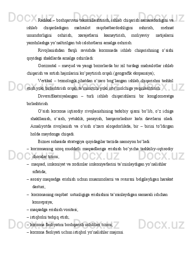 Radikal – boshqaruvni takomillashtirish, ishlab chiqarish samaradorligini va
ishlab   chiqariladigan   mahsulot   raqobatbardoshligini   oshirish,   mehnat
unumdorligini   oshirish,   xarajatlarni   kamaytirish,   moliyaviy   natijalarni
yaxshilashga   yo‘naltirilgan tub islohotlarni   amalga   oshirish.
Rivojlanishdan   farqli   ravishda   korxonada   ishlab   chiqarishning   o‘sishi
quyidagi shakllarda amalga   oshiriladi:
Gorizontal  –  mavjud va  yangi  bozorlarda bir  xil   turdagi   mahsulotlar  ishlab
chiqarish   va   sotish hajmlarini   ko‘paytirish orqali (geografik   ekspansiya);
Vertikal   –   texnologik   jihatdan   o‘zaro   bog‘langan   ishlab   chiqarishni   tashkil
etish   yoki   birlashtirish   orqali   ta‘minotchi   yoki   iste‘molchiga   yaqinlashtirish:
Diversifikatsiyalangan   –   turli   ishlab   chiqarishlarni   bir   konglomeratga
birlashtirish.
O‘sish   korxona   iqtisodiy   rivojlanishining   tarkibiy   qismi   bo‘lib,   o‘z   ichiga
shakllanish,   o‘sish,   yetuklik,   pasayish,   barqarorlashuv   kabi   davrlarni   oladi.
Amaliyotda   rivojlanish   va   o‘sish   o‘zaro   aloqadorlikda,   bir   –   birini   to‘ldirgan
holda   maydonga chiqadi.
Biznes   sohasida   strategiya   quyidagilar   tarzida   namoyon   bo‘ladi:
– korxonaning   uzoq   muddatli   maqsadlariga   erishish   bo‘yicha   tashkiliy–iqtisodiy
choralar   tizimi;
– maqsad,   imkoniyat   va   xodimlar   imkoniyatlarini   ta‘minlaydigan   yo‘nalishlar  
sifatida;
– asosiy   maqsadga   erishish   uchun   muammolarni   va   resursni   belgilayligan   harakat
dasturi;
– korxonaning   raqobat   ustunligiga   erishishini   ta‘minlaydigan   samarali   ishchan  
konsepsiya;
– maqsadga   erishish   vositasi;
– istiqbolni   tadqiq   etish;
– korxona   faoliyatini   boshqarish   uslublari   tizimi;
– korxona   faoliyati   uchun   istiqbol   yo‘nalishlar   majmui. 