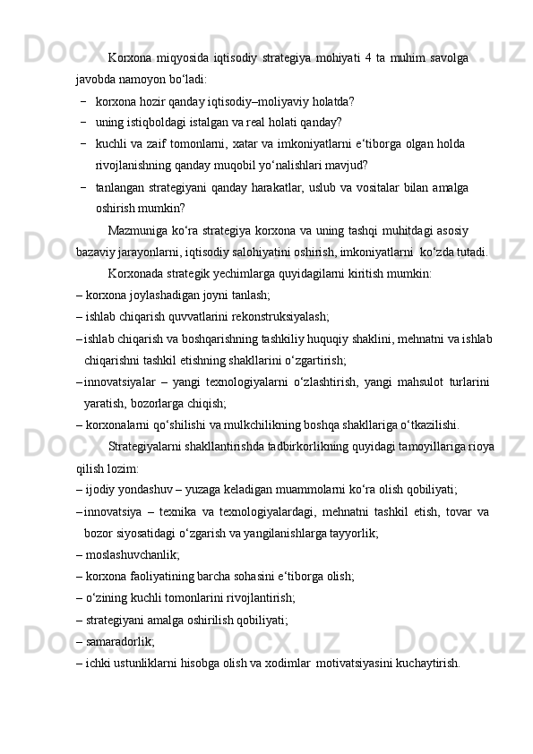 Korxona   miqyosida   iqtisodiy   strategiya   mohiyati   4   ta   muhim   savolga  
javobda   namoyon   bo‘ladi:
- korxona   hozir   qanday   iqtisodiy–moliyaviy   holatda?
- uning   istiqboldagi   istalgan   va   real   holati   qanday?
- kuchli   va   zaif   tomonlarni,   xatar   va   imkoniyatlarni   e‘tiborga   olgan   holda  
rivojlanishning qanday   muqobil yo‘nalishlari mavjud?
- tanlangan   strategiyani   qanday   harakatlar,   uslub   va   vositalar   bilan   amalga  
oshirish mumkin?
Mazmuniga   ko‘ra   strategiya   korxona   va   uning   tashqi   muhitdagi   asosiy  
bazaviy   jarayonlarni,   iqtisodiy   salohiyatini   oshirish,   imkoniyatlarni   ko‘zda   tutadi.
Korxonada   strategik   yechimlarga   quyidagilarni   kiritish   mumkin:
– korxona   joylashadigan   joyni   tanlash;
– ishlab   chiqarish   quvvatlarini   rekonstruksiyalash;
– ishlab chiqarish va boshqarishning tashkiliy huquqiy shaklini, mehnatni va ishlab
chiqarishni tashkil etishning shakllarini   o‘zgartirish;
– innovatsiyalar   –   yangi   texnologiyalarni   o‘zlashtirish,   yangi   mahsulot   turlarini  
yaratish,   bozorlarga   chiqish;
– korxonalarni   qo‘shilishi   va   mulkchilikning   boshqa   shakllariga   o‘tkazilishi.
Strategiyalarni shakllantirishda tadbirkorlikning quyidagi tamoyillariga rioya
qilish lozim:
– ijodiy   yondashuv   –   yuzaga   keladigan   muammolarni   ko‘ra   olish   qobiliyati;
– innovatsiya   –   texnika   va   texnologiyalardagi,   mehnatni   tashkil   etish,   tovar   va  
bozor   siyosatidagi o‘zgarish   va   yangilanishlarga   tayyorlik;
– moslashuvchanlik;
– korxona   faoliyatining   barcha   sohasini   e‘tiborga   olish;
– o‘zining   kuchli   tomonlarini   rivojlantirish;
– strategiyani   amalga   oshirilish   qobiliyati;
– samaradorlik;
– ichki   ustunliklarni   hisobga   olish   va   xodimlar   motivatsiyasini   kuchaytirish. 