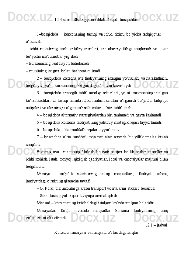 12.3-rasm.   Strategiyani   ishlab   chiqish   bosqichlari.
1–bosqichda korxonaning   tashqi   va   ichki   tizimi   bo‘yicha   tadqiqotlar  
o‘tkazish:
– ichki   muhitning   bosh   tarkibiy   qismlari,   uni   ahamiyatliligi   aniqlanadi   va ular
bo‘yicha   ma‘lumotlar   yig‘iladi;
– korxonaning   real   hayoti   baholanadi;
– muhitning   kelgusi   holati   bashorat   qilinadi.
2 – bosqichda korxona o‘z faoliyatining istalgan yo‘nalishi va harakatlarini
belgilaydi,   ya‘ni korxonaning   kelgusidagi   obrazini tasvirlaydi.
3 – bosqichda  strategik tahlil  amalga oshiriladi, ya‘ni  korxonaning istalgan
ko‘rsatkichlari   va   tashqi   hamda   ichki   muhim   omilini   o‘rganish   bo‘yicha   tadqiqot
natijalari   va   ularning   istalgan   ko‘rsatkichlari ta‘siri   tahlil etish.
4 – bosqichda alternativ startegiyalardan biri tanlanadi va qayta ishlanadi.
5 – bosqichda korxona faoliyatining yakuniy strategik rejasi tayyorlanadi.
6   –   bosqichda   o‘rta muddatli rejalar tayyorlanadi.
7   –   bosqichda   o‘rta   muddatli   reja   natijalari   asosida   bir   yillik   rejalar   ishlab
chiqiladi.
Biznes g‘oya – insonning fikrlash faoliyati natijasi bo‘lib, tashqi stimullar va
ichki xohish, istak, extiyoj, qiziqish qadriyatlar, ideal va emotsiyalar majmui bilan
belgilanadi.
Missiya   –   xo‘jalik   subektining   uning   maqsadlari,   faoliyat   sohasi,
jamiyatdagi   o‘rnining   qisqacha   tavsifi.
– G.   Ford:   biz   insonlarga   arzon   transport   vositalarini   etkazib   beramiz.
– Soni:   taraqqiyot   orqali   dunyoga   xizmat   qilish.
Maqsad   –   korxonaning   istiqboldagi   istalgan   ko‘zda   tutilgan   holatidir.
Missiyadan   farqli   ravishda   maqsadlar   korxona   faoliyatining   aniq
yo‘nalishini aks   ettiradi.
12.1 –   jadval.
Korxona   missiyasi   va   maqsadi   o‘rtasidagi   farqlar. 