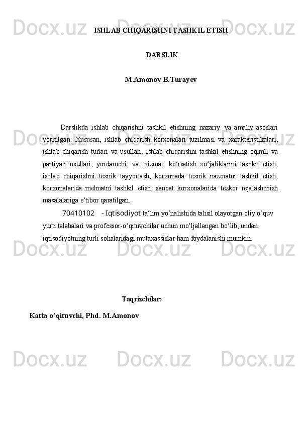 ISHLAB CHIQARISHNI TASHKIL ETISH
  DARSLIK
M.Amonov B.Turayev
Darslikda   ishlab   chiqarishni   tashkil   etishning   nazariy     va   amaliy   asoslari
yoritilgan.   Xususan,   ishlab   chiqarish   korxonalari   tuzilmasi   va   xarakteristikalari,
ishlab   chiqarish   turlari   va   usullari,   ishlab   chiqarishni   tashkil   etishning   oqimli   va
partiyali   usullari,   yordamchi   va   xizmat   ko‘rsatish   xo‘jaliklarini   tashkil   etish,
ishlab   chiqarishni   texnik   tayyorlash,   korxonada   texnik   nazoratni   tashkil   etish,
korxonalarida   mehnatni   tashkil   etish,   sanoat   korxonalarida   tezkor   rejalashtirish
masalalariga   e‘tibor   qaratilgan.
70410102 - Iqtisodiyot  ta ‘ lim yo‘nalishida tahsil olayotgan oliy o‘quv
yurti talabalari va professor-o‘qituvchilar   uchun mo‘ljallangan bo‘lib, undan 
iqtisodiyotning turli sohalaridagi mutaxassislar   ham   foydalanishi   mumkin.
Taqrizchilar:
Katta o’qituvchi, Phd. M.Amonov