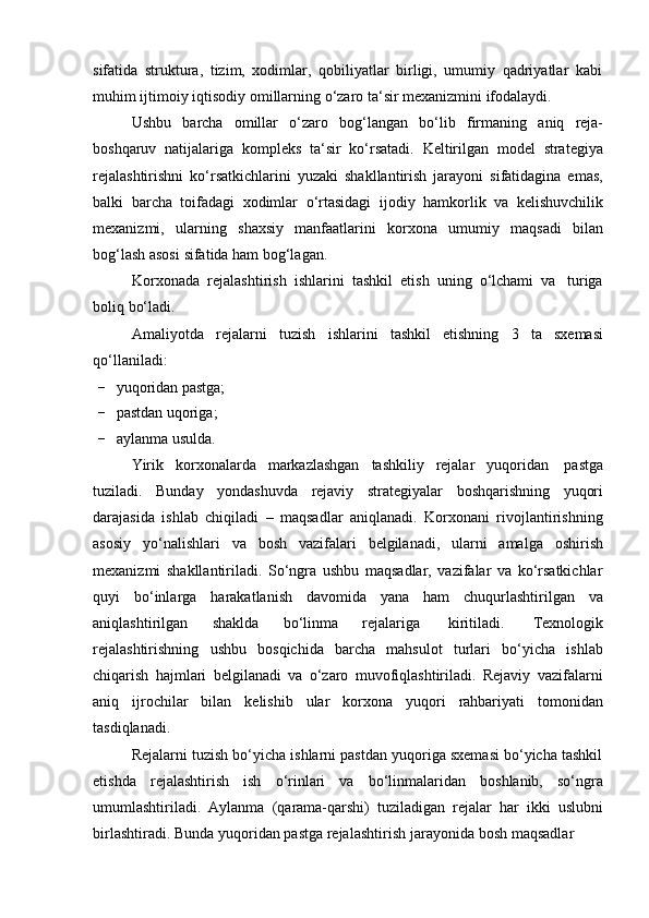 sifatida   struktura,   tizim,   xodimlar,   qobiliyatlar   birligi,   umumiy   qadriyatlar   kabi
muhim   ijtimoiy   iqtisodiy   omillarning   o‘zaro ta‘sir   mexanizmini   ifodalaydi.
Ushbu   barcha   omillar   o‘zaro   bog‘langan   bo‘lib   firmaning   aniq   reja-
boshqaruv   natijalariga   kompleks   ta‘sir   ko‘rsatadi.   Keltirilgan   model   strategiya
rejalashtirishni   ko‘rsatkichlarini   yuzaki   shakllantirish   jarayoni   sifatidagina   emas,
balki   barcha   toifadagi   xodimlar   o‘rtasidagi   ijodiy   hamkorlik   va   kelishuvchilik
mexanizmi,   ularning   shaxsiy   manfaatlarini   korxona   umumiy   maqsadi   bilan
bog‘lash asosi   sifatida ham   bog‘lagan.
Korxonada   rejalashtirish   ishlarini   tashkil   etish   uning   o‘lchami   va   turiga
boliq   bo‘ladi.
Amaliyotda   rejalarni   tuzish   ishlarini   tashkil   etishning   3   ta   sxemasi
qo‘llaniladi:
- yuqoridan   pastga;
- pastdan   uqoriga;
- aylanma   usulda.
Yirik   korxonalarda   markazlashgan   tashkiliy   rejalar   yuqoridan   pastga
tuziladi.   Bunday   yondashuvda   rejaviy   strategiyalar   boshqarishning   yuqori
darajasida   ishlab   chiqiladi   –   maqsadlar   aniqlanadi.   Korxonani   rivojlantirishning
asosiy   yo‘nalishlari   va   bosh   vazifalari   belgilanadi,   ularni   amalga   oshirish
mexanizmi   shakllantiriladi.   So‘ngra   ushbu   maqsadlar,   vazifalar   va   ko‘rsatkichlar
quyi   bo‘inlarga   harakatlanish   davomida   yana   ham   chuqurlashtirilgan   va
aniqlashtirilgan   shaklda   bo‘linma   rejalariga   kiritiladi.   Texnologik
rejalashtirishning   ushbu   bosqichida   barcha   mahsulot   turlari   bo‘yicha   ishlab
chiqarish   hajmlari   belgilanadi   va   o‘zaro   muvofiqlashtiriladi.   Rejaviy   vazifalarni
aniq   ijrochilar   bilan   kelishib   ular   korxona   yuqori   rahbariyati   tomonidan
tasdiqlanadi.
Rejalarni tuzish bo‘yicha ishlarni pastdan yuqoriga sxemasi bo‘yicha tashkil
etishda   rejalashtirish   ish   o‘rinlari   va   bo‘linmalaridan   boshlanib,   so‘ngra
umumlashtiriladi.   Aylanma   (qarama-qarshi)   tuziladigan   rejalar   har   ikki   uslubni
birlashtiradi.   Bunda   yuqoridan   pastga   rejalashtirish   jarayonida   bosh   maqsadlar 